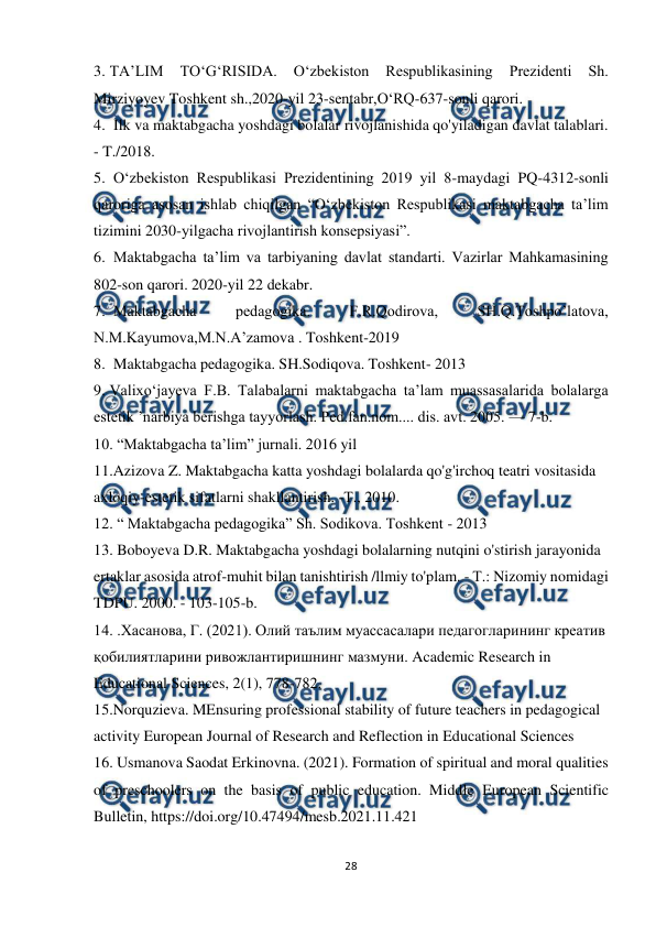  
28 
 
3. TA’LIM 
TO‘G‘RISIDA. 
O‘zbekiston 
Respublikasining 
Prezidenti 
Sh. 
Mirziyoyev Toshkent sh.,2020-yil 23-sentabr,O‘RQ-637-sonli qarori.  
4.  Ilk va maktabgacha yoshdagi bolalar rivojlanishida qo'yiladigan davlat talablari. 
- T./2018.  
5.  O‘zbekiston Respublikasi Prezidentining 2019 yil 8-maydagi PQ-4312-sonli 
qaroriga asosan ishlab chiqilgan “O‘zbekiston Respublikasi maktabgacha ta’lim 
tizimini 2030-yilgacha rivojlantirish konsepsiyasi”.  
6.  Maktabgacha ta’lim va tarbiyaning davlat standarti. Vazirlar Mahkamasining 
802-son qarori. 2020-yil 22 dekabr.  
7.  Maktabgacha 
pedagogika. 
F.R.Qodirova, 
SH.Q.Toshpo’latova, 
N.M.Kayumova,M.N.A’zamova . Toshkent-2019  
8.  Maktabgacha pedagogika. SH.Sodiqova. Toshkent- 2013  
9. Valixo‘jayeva F.B. Talabalarni maktabgacha ta’lam muassasalarida bolalarga 
estetik ’narbiya berishga tayyorlash. Ped.fan.nom.... dis. avt. 2005. — 7-b. 
10. “Maktabgacha ta’lim” jurnali. 2016 yil 
11.Azizova Z. Maktabgacha katta yoshdagi bolalarda qo'g'irchoq teatri vositasida  
axloqiy-estetik sifatlarni shakllantirish. -Т., 2010.  
12. “ Maktabgacha pedagogika” Sh. Sodikova. Toshkent - 2013  
13. Boboyeva D.R. Maktabgacha yoshdagi bolalarning nutqini o'stirish jarayonida  
ertaklar asosida atrof-muhit bilan tanishtirish /llmiy to'plam. - Т.: Nizomiy nomidagi 
TDPU. 2000. - 103-105-b.  
14. .Хасанова, Г. (2021). Олий таълим муассасалари педагогларининг креатив 
қобилиятларини ривожлантиришнинг мазмуни. Academic Research in  
Educational Sciences, 2(1), 778-782.  
15.Norquzieva. MEnsuring professional stability of future teachers in pedagogical  
activity European Journal of Research and Reflection in Educational Sciences 
16. Usmanova Saodat Erkinovna. (2021). Formation of spiritual and moral qualities 
of preschoolers on the basis of public education. Middle European Scientific 
Bulletin, https://doi.org/10.47494/mesb.2021.11.421  
