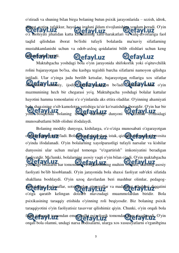  
3 
 
o'stiradi va shuning bilan birga bolaning butun psixik jarayonlarida – sezish, idrok, 
diqqat, xotira, tafakkur, hayol va irodani ildam rivojlanishiga yordam beradi. O'yin 
o'z mohiyati jihatidan katta kishilarning xatti-harakatlari va xulq-atvorlariga faol 
taqlid 
qilishdan 
iborat 
bo'lishi 
tufayli 
bolalarda 
ma'naviy 
sifatlarning 
mustahkamlanishi uchun va odob-axloq qoidalarini bilib olishlari uchun keng 
imkoniyatlar beradi.  
Maktabgacha yoshdagi bola o'yin jarayonida shifokorlik yoki o'qituvchilik 
rolini bajarayotgan bo'lsa, shu kasbga tegishli barcha sifatlarni namoyon qilishga 
intiladi. Ular o'yinga juda berilib ketsalar, bajarayotgan rollariga xos sifatlar 
shunchalik samimiy, ijodiy tarzda namoyon bo'ladi. Bolalar uchun o'yin 
mazmunining hech bir chegarasi yo'q. Maktabgacha yoshdagi bolalar kattalar 
hayotini hamma tomonlarini o'z o'yinlarida aks ettira oladilar. O'yinning ahamiyati 
bola shaxsining o'sib kamolotga yetishiga ta'sir ko'rsatishdin iboratdir. O'yin har bir 
yosh bosqichda bolaning tevarak atrofdagi dunyoni va kishilar o'rtasidagi 
munosabatlarni bilib olishni ifodalaydi.  
Bolaning moddiy dunyoga, kishilarga, o'z-o'ziga munosabati o'zgarayotgan 
o'yinda namoyon bo'ladi. Bolalarning ehtiyojlari, istak, qiziqish (havas)lari bevosita 
o'yinda ifodalanadi. O'yin bolalarning xayolparastligi tufayli narsalar va kishilar 
dunyosini ular uchun ma'qul tomonga “o'zgartirish” imkoniyatini beradigan 
faoliyatdir. Ma'lumki, bolalarning asosiy vaqti o'yin bilan o'tadi. O'yin maktabgacha 
yoshdagi bolalarni har tomonlama rivojlanishining muhim vositasi, ularning asosiy 
faoliyati bo'lib hisoblanadi. O'yin jarayonida bola shaxsi faoliyat sub'ekti sifatida 
shakllana boshlaydi. O'yin uzoq davrlardan beri mashhur olimlar, pedagog-
psixologlar, faylasuflar, sotsiologlar, etnograflar va madaniyat arboblari diqqatini 
o'ziga qaratib kelingan dolzarb mavzudagi muammolardan biridir. Bola 
psixikasining taraqqiy etishida o'yinning roli beqiyosdir. Biz bolaning psixik 
taraqqiyotini o'yin faoliyatisiz tasavvur qilishimiz qiyin. Chunki, o'yin orqali bola 
faqat jismoniy tomondan emas, balki psixologik tomondan ham rivojlanadi. O'yin 
orqali bola olamni, undagi narsa hodisalarni, ularga xos xususiyatlarni o'rganibgina 
