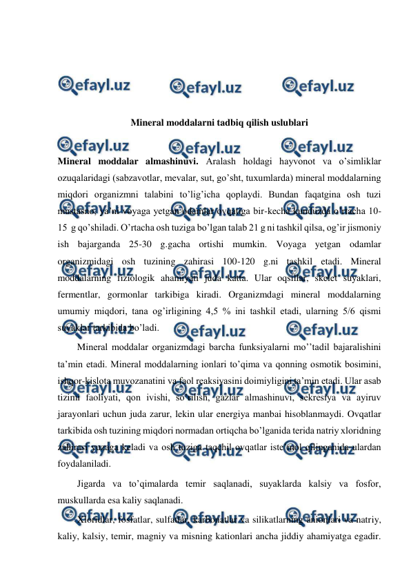  
 
 
 
 
 
Mineral moddalarni tadbiq qilish uslublari 
 
Mineral moddalar almashinuvi. Aralash holdagi hayvonot va o’simliklar  
ozuqalaridagi (sabzavotlar, mevalar, sut, go’sht, tuxumlarda) mineral moddalarning 
miqdori organizmni talabini to’lig’icha qoplaydi. Bundan faqatgina osh tuzi 
mustasno, ya’ni voyaga yetgan odamlar ovqatiga bir-kecha kunduzda o’rtacha 10-
15  g qo’shiladi. O’rtacha osh tuziga bo’lgan talab 21 g ni tashkil qilsa, og’ir jismoniy 
ish bajarganda 25-30 g.gacha ortishi mumkin. Voyaga yetgan odamlar 
organizmidagi osh tuzining zahirasi 100-120 g.ni tashkil etadi. Mineral 
moddalarning fiziologik ahamiyati juda katta. Ular oqsillar, skelet suyaklari, 
fermentlar, gormonlar tarkibiga kiradi. Organizmdagi mineral moddalarning 
umumiy miqdori, tana og’irligining 4,5 % ini tashkil etadi, ularning 5/6 qismi 
suyaklar tarkibida bo’ladi. 
Mineral moddalar organizmdagi barcha funksiyalarni mo’’tadil bajaralishini 
ta’min etadi. Mineral moddalarning ionlari to’qima va qonning osmotik bosimini, 
ishqor-kislota muvozanatini va faol reaksiyasini doimiyligini ta’min etadi. Ular asab 
tizimi faoliyati, qon ivishi, so’rilish, gazlar almashinuvi, sekresiya va ayiruv 
jarayonlari uchun juda zarur, lekin ular energiya manbai hisoblanmaydi. Ovqatlar 
tarkibida osh tuzining miqdori normadan ortiqcha bo’lganida terida natriy xloridning 
zahirasi yuzaga keladi va osh tuziga taqchil ovqatlar iste’mol qilinganida ulardan 
foydalaniladi. 
Jigarda va to’qimalarda temir saqlanadi, suyaklarda kalsiy va fosfor, 
muskullarda esa kaliy saqlanadi. 
Xloridlar, fosfatlar, sulfatlar, karbonatlar va silikatlarning anionlari va natriy, 
kaliy, kalsiy, temir, magniy va misning kationlari ancha jiddiy ahamiyatga egadir. 
