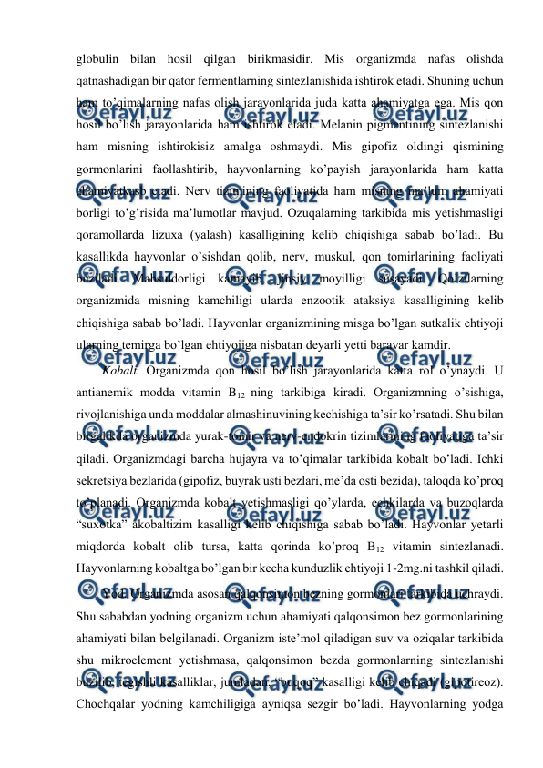  
 
globulin bilan hosil qilgan birikmasidir. Mis organizmda nafas olishda 
qatnashadigan bir qator fermentlarning sintezlanishida ishtirok etadi. Shuning uchun 
ham to’qimalarning nafas olish jarayonlarida juda katta ahamiyatga ega. Mis qon 
hosil bo’lish jarayonlarida ham ishtirok etadi. Melanin pigmentining sintezlanishi 
ham misning ishtirokisiz amalga oshmaydi. Mis gipofiz oldingi qismining 
gormonlarini faollashtirib, hayvonlarning ko’payish jarayonlarida ham katta 
ahamiyatkasb etadi. Nerv tizimining faoliyatida ham misning ma’lum ahamiyati 
borligi to’g’risida ma’lumotlar mavjud. Ozuqalarning tarkibida mis yetishmasligi 
qoramollarda lizuxa (yalash) kasalligining kelib chiqishiga sabab bo’ladi. Bu 
kasallikda hayvonlar o’sishdan qolib, nerv, muskul, qon tomirlarining faoliyati 
buziladi. Mahsuldorligi kamayib, jinsiy moyilligi susayadi. Qo’zilarning 
organizmida misning kamchiligi ularda enzootik ataksiya kasalligining kelib 
chiqishiga sabab bo’ladi. Hayvonlar organizmining misga bo’lgan sutkalik ehtiyoji 
ularning temirga bo’lgan ehtiyojiga nisbatan deyarli yetti baravar kamdir. 
Kobalt. Organizmda qon hosil bo’lish jarayonlarida katta rol o’ynaydi. U 
antianemik modda vitamin B12 ning tarkibiga kiradi. Organizmning o’sishiga, 
rivojlanishiga unda moddalar almashinuvining kechishiga ta’sir ko’rsatadi. Shu bilan 
birgalikda organizmda yurak-tomir va nerv-endokrin tizimlarining faoliyatiga ta’sir 
qiladi. Organizmdagi barcha hujayra va to’qimalar tarkibida kobalt bo’ladi. Ichki 
sekretsiya bezlarida (gipofiz, buyrak usti bezlari, me’da osti bezida), taloqda ko’proq 
to’planadi. Organizmda kobalt yetishmasligi qo’ylarda, echkilarda va buzoqlarda 
“suxotka” akobaltizim kasalligi kelib chiqishiga sabab bo’ladi. Hayvonlar yetarli 
miqdorda kobalt olib tursa, katta qorinda ko’proq B12 vitamin sintezlanadi. 
Hayvonlarning kobaltga bo’lgan bir kecha kunduzlik ehtiyoji 1-2mg.ni tashkil qiladi. 
Yod. Organizmda asosan qalqonsimon bezning gormonlari tarkibida uchraydi. 
Shu sababdan yodning organizm uchun ahamiyati qalqonsimon bez gormonlarining 
ahamiyati bilan belgilanadi. Organizm iste’mol qiladigan suv va oziqalar tarkibida 
shu mikroelement yetishmasa, qalqonsimon bezda gormonlarning sintezlanishi 
buzilib, tegishli kasalliklar, jumladan, “buqoq” kasalligi kelib chiqadi (gipotireoz). 
Chochqalar yodning kamchiligiga ayniqsa sezgir bo’ladi. Hayvonlarning yodga 
