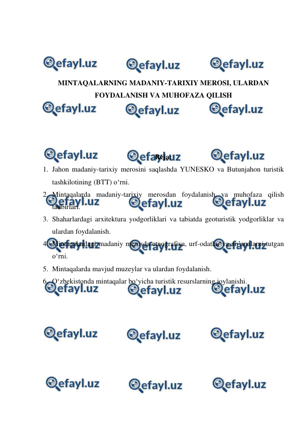  
 
 
 
 
 
MINTAQALARNING MADANIY-TARIXIY MEROSI, ULARDAN 
FOYDALANISH VA MUHOFAZA QILISH 
 
 
 
 
Reja: 
1. Jahon madaniy-tarixiy merosini saqlashda YUNESKO va Butunjahon turistik 
tashkilotining (BTT) o‘rni.  
2. Mintaqalarda madaniy-tarixiy merosdan foydalanish va muhofaza qilish 
tadbirlari.  
3. Shaharlardagi arxitektura yodgorliklari va tabiatda geoturistik yodgorliklar va 
ulardan foydalanish.  
4. Mintaqalardagi madaniy merosda etnografiya, urf-odatlar va an’analarni tutgan 
o‘rni.  
5. Mintaqalarda mavjud muzeylar va ulardan foydalanish.  
6. O‘zbekistonda mintaqalar bo‘yicha turistik resurslarning joylanishi. 
 
 
 
 
 
 
 
 
 
 
 
