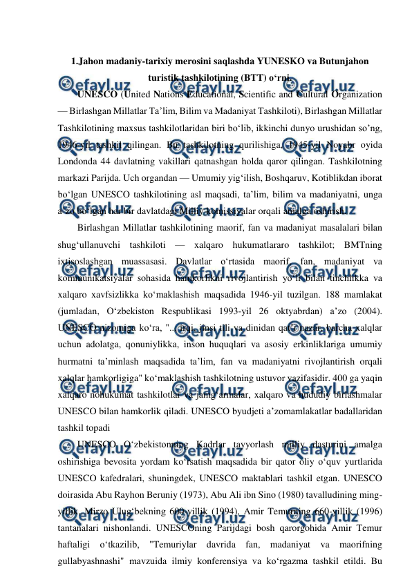  
 
 
1.Jahon madaniy-tarixiy merosini saqlashda YUNESKO va Butunjahon 
turistik tashkilotining (BTT) o‘rni. 
UNESCO (United Nations Educational, Scientific and Cultural Organization 
— Birlashgan Millatlar Taʼlim, Bilim va Madaniyat Tashkiloti), Birlashgan Millatlar 
Tashkilotining maxsus tashkilotlaridan biri boʻlib, ikkinchi dunyo urushidan soʼng, 
1946-yil tashkil qilingan. Bu tashkilotning qurilishiga, 1945-yil Noyabr oyida 
Londonda 44 davlatning vakillari qatnashgan holda qaror qilingan. Tashkilotning 
markazi Parijda. Uch organdan — Umumiy yigʻilish, Boshqaruv, Kotiblikdan iborat 
boʻlgan UNESCO tashkilotining asl maqsadi, taʼlim, bilim va madaniyatni, unga 
aʼzo boʻlgan har bir davlatdagi Milliy komissiyalar orqali amalga oshirish. 
Birlashgan Millatlar tashkilotining maorif, fan va madaniyat masalalari bilan 
shugʻullanuvchi tashkiloti — xalqaro hukumatlararo tashkilot; BMTning 
ixtisoslashgan muassasasi. Davlatlar oʻrtasida maorif, fan, madaniyat va 
kommunikatsiyalar sohasida hamkorlikni rivojlantirish yoʻli bilan tinchlikka va 
xalqaro xavfsizlikka koʻmaklashish maqsadida 1946-yil tuzilgan. 188 mamlakat 
(jumladan, Oʻzbekiston Respublikasi 1993-yil 26 oktyabrdan) aʼzo (2004). 
UNESCO nizomiga koʻra, "... irqi, jinsi tili va dinidan qatʼi nazar, barcha xalqlar 
uchun adolatga, qonuniylikka, inson huquqlari va asosiy erkinliklariga umumiy 
hurmatni taʼminlash maqsadida taʼlim, fan va madaniyatni rivojlantirish orqali 
xalqlar hamkorligiga" koʻmaklashish tashkilotning ustuvor vazifasidir. 400 ga yaqin 
xalqaro nohukumat tashkilotlar va jamgʻarmalar, xalqaro va hududiy birlashmalar 
UNESCO bilan hamkorlik qiladi. UNESCO byudjeti aʼzomamlakatlar badallaridan 
tashkil topadi 
UNESCO Oʻzbekistonning Kadrlar tayyorlash milliy dasturini amalga 
oshirishiga bevosita yordam koʻrsatish maqsadida bir qator oliy oʻquv yurtlarida 
UNESCO kafedralari, shuningdek, UNESCO maktablari tashkil etgan. UNESCO 
doirasida Abu Rayhon Beruniy (1973), Abu Ali ibn Sino (1980) tavalludining ming-
yillik, Mirzo Ulugʻbekning 600-yillik (1994), Amir Temurning 660-yillik (1996) 
tantanalari nishonlandi. UNESCOning Parijdagi bosh qarorgohida Amir Temur 
haftaligi oʻtkazilib, "Temuriylar davrida fan, madaniyat va maorifning 
gullabyashnashi" mavzuida ilmiy konferensiya va koʻrgazma tashkil etildi. Bu 
