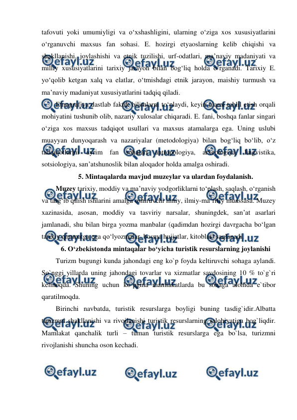  
 
tafovuti yoki umumiyligi va oʻxshashligini, ularning oʻziga xos xususiyatlarini 
oʻrganuvchi maxsus fan sohasi. E. hozirgi etyaoslarning kelib chiqishi va 
shakllanishi, joylashishi va etnik tuzilishi, urf-odatlari, maʼnaviy madaniyati va 
milliy xususiyatlarini tarixiy jarayon bilan bogʻliq holda oʻrganadi. Tarixiy E. 
yoʻqolib ketgan xalq va elatlar, oʻtmishdagi etnik jarayon, maishiy turmush va 
maʼnaviy madaniyat xususiyatlarini tadqiq qiladi. 
Etnografiya dastlab faktik bilimlarni toʻplaydi, keyin ularni tahlil etish orqali 
mohiyatini tushunib olib, nazariy xulosalar chiqaradi. E. fani, boshqa fanlar singari 
oʻziga xos maxsus tadqiqot usullari va maxsus atamalarga ega. Uning uslubi 
muayyan dunyoqarash va nazariyalar (metodologiya) bilan bogʻliq boʻlib, oʻz 
tadqiqotlarini ayrim fan sohalari antropologiya, arxeologiya, lingvistika, 
sotsiologiya, sanʼatshunoslik bilan aloqador holda amalga oshiradi. 
5. Mintaqalarda mavjud muzeylar va ulardan foydalanish. 
Muzey tarixiy, moddiy va maʼnaviy yodgorliklarni toʻplash, saqlash, oʻrganish 
va targʻib qilish ishlarini amalga oshiruvchi ilmiy, ilmiy-maʼrifiy muassasa. Muzey 
xazinasida, asosan, moddiy va tasviriy narsalar, shuningdek, sanʼat asarlari 
jamlanadi, shu bilan birga yozma manbalar (qadimdan hozirgi davrgacha boʻlgan 
tarixiy qimmatga ega qoʻlyozmalar, bosma hujjatlar, kitoblar) saqlanadi. 
6. O‘zbekistonda mintaqalar bo‘yicha turistik resurslarning joylanishi 
Turizm bugungi kunda jahondagi eng ko`p foyda keltiruvchi sohaga aylandi. 
So`nggi yillarda uning jahondagi tovarlar va xizmatlar savdosining 10 % to`g`ri 
kelmoqda. Shuning uchun ko`pgina mamlakatlarda bu sohaga alohida e`tibor 
qaratilmoqda.  
Birinchi navbatda, turistik resurslarga boyligi buning tasdig`idir.Albatta 
turizmni shakllanishi va rivojlanishi turistik resurslarning salohiyatiga bog`liqdir. 
Mamlakat qanchalik turli – tuman turistik resurslarga ega bo`lsa, turizmni 
rivojlanishi shuncha oson kechadi. 
 
