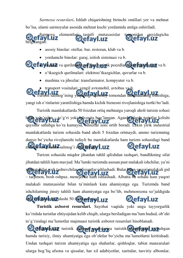  
 
Sarmoya resurslari. Ishlab chiqarishning birinchi omillari yer va mehnat 
bo’lsa, ularni sarmoyalar asosida mehnat kuchi yordamida amlga oshiriladi. 
Sarmoya 
elementlari tasnifi mutaxasislar tomonidan quyidagicha 
belgilangan: 
 asosiy binolar: otellar, bar, restoran, klub va b. 
 yordamchi binolar: garaj, isitish sistemasi va b. 
 inshoot va qurilmalar: yo’llar, turistik poezdlar, sport maydonlari va b. 
 o’tkazgich qurilmalari: elektroo’tkazgichlar, quvurlar va b. 
 mashina va jihozlar: transfarmator, kompyuter va b. 
 transport vositalari: yengil avtomobil, avtobus va b. 
Turizm salmog’ining yuqoriligi iqtisodiy tomondan daromadining oshishiga, 
yangi ish o’rinlarini yaratilishiga hamda kichik biznesni rivojlanishiga turtki bo’ladi.    
Turistik mamlakatlarda 50 foizdan ortiq mehnatga yaroqli aholi turizm sohasi 
bilan to’g’ridan – to’g’ri yoki bilvosita bog’langan. Agarda ularda turistlar kelishi 
qaysidir sababga ko’ra kamaysa, ishsizlar soni ortib boradi. Lekin yirik industrial 
mamlakatlarda turizm sohasida band aholi 5 foizdan ortmaydi, ammo turizmning 
dunyo bo’yicha rivojlanishi tufayli bu mamlakatlarda ham turizm sohasidagi band 
mehnat resurslarini salmog’i ortib boradi. 
Turizm sohasida miqdor jihatdan tahlil qilishdan tashqari, bandlikning sifat 
jihatdan tahlili ham mavjud. Ma’lumki turizmda asosan past malakali ishchilar, ya’ni 
xizmatchilar, yuk tashuvchilar, ofisiantlar ishlashadi. Bular bilan yuqori malakali gid 
– tarjimon, bosh oshpaz, menejerlar ham ishlashadi. Albatta bu sohani ham yuqori 
malakali mutaxasislar bilan ta’minlash kata ahamiyatga ega. Turizmda band 
ishchilarning jinsiy tahlili ham ahamiyatga ega bo’lib, mehmonxona xo’jaldigida 
ayol ishchilarning ulushi 50 foizdan ortiq. 
Turistik axborot resurslari. Sayohat vaqtida yoki unga tayyorgarlik 
ko’rishda turistlar ehtiyojidan kelib chiqib, ularga beriladigan ma’lum hudud, ob’ekt 
to’g’risidagi ma’lumotlar majmuasi turistik axborot resurslari hisoblanadi. 
Mutaxasislar turistik axborot resurslariga turistik marshrutda joylashgan 
hamda tarixiy, ilmiy ahamiyatga ega ob’ektlar bo’yicha ma’lumotlarni kiritishadi. 
Undan tashqari turizm ahamiyatiga ega shaharlar, qishloqlar, tabiat manzaralari 
ularga bog’liq afsona va qissalar, har xil adabiyotlar, xaritalar, tasviriy albomlar, 
