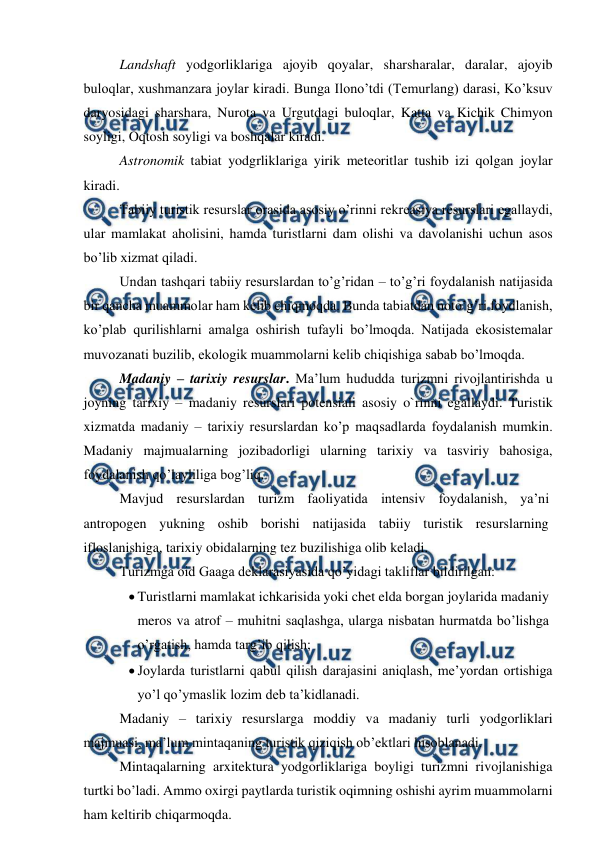  
 
Landshaft yodgorliklariga ajoyib qoyalar, sharsharalar, daralar, ajoyib 
buloqlar, xushmanzara joylar kiradi. Bunga Ilono’tdi (Temurlang) darasi, Ko’ksuv 
daryosidagi sharshara, Nurota va Urgutdagi buloqlar, Katta va Kichik Chimyon 
soyligi, Oqtosh soyligi va boshqalar kiradi. 
Astronomik tabiat yodgrliklariga yirik meteoritlar tushib izi qolgan joylar 
kiradi.  
Tabiiy turistik resurslar orasida asosiy o’rinni rekreasiya resurslari egallaydi, 
ular mamlakat aholisini, hamda turistlarni dam olishi va davolanishi uchun asos 
bo’lib xizmat qiladi. 
Undan tashqari tabiiy resurslardan to’g’ridan – to’g’ri foydalanish natijasida 
bir qancha muammolar ham kelib chiqmoqda. Bunda tabiatdan noto’g’ri foydlanish, 
ko’plab qurilishlarni amalga oshirish tufayli bo’lmoqda. Natijada ekosistemalar 
muvozanati buzilib, ekologik muammolarni kelib chiqishiga sabab bo’lmoqda. 
Madaniy – tarixiy resurslar. Ma’lum hududda turizmni rivojlantirishda u 
joyning tarixiy – madaniy resurslari potensiali asosiy o`rinni egallaydi. Turistik 
xizmatda madaniy – tarixiy resurslardan ko’p maqsadlarda foydalanish mumkin. 
Madaniy majmualarning jozibadorligi ularning tarixiy va tasviriy bahosiga, 
foydalanish qo’layliliga bog’liq. 
Mavjud resurslardan turizm faoliyatida intensiv foydalanish, ya’ni 
antropogen yukning oshib borishi natijasida tabiiy turistik resurslarning 
ifloslanishiga, tarixiy obidalarning tez buzilishiga olib keladi. 
Turizmga oid Gaaga deklarasiyasida qo’yidagi takliflar bildirilgan: 
 Turistlarni mamlakat ichkarisida yoki chet elda borgan joylarida madaniy 
meros va atrof – muhitni saqlashga, ularga nisbatan hurmatda bo’lishga 
o’rgatish, hamda targ’ib qilish; 
 Joylarda turistlarni qabul qilish darajasini aniqlash, me’yordan ortishiga 
yo’l qo’ymaslik lozim deb ta’kidlanadi. 
Madaniy – tarixiy resurslarga moddiy va madaniy turli yodgorliklari 
majmuasi, ma’lum mintaqaning turistik qiziqish ob’ektlari hisoblanadi. 
Mintaqalarning arxitektura yodgorliklariga boyligi turizmni rivojlanishiga 
turtki bo’ladi. Ammo oxirgi paytlarda turistik oqimning oshishi ayrim muammolarni 
ham keltirib chiqarmoqda.  
