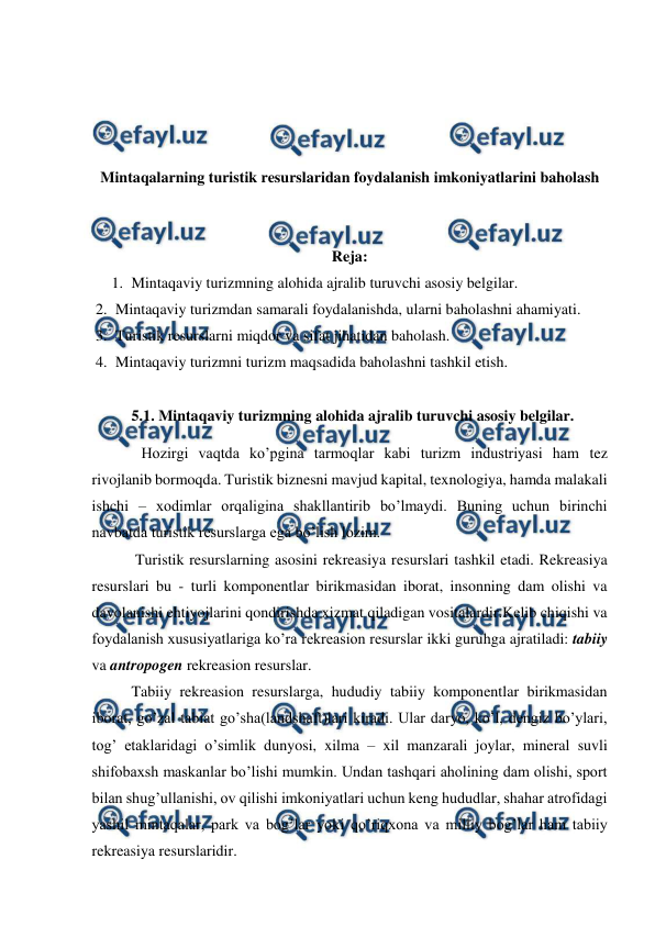  
 
 
 
 
 
Mintaqalarning turistik resurslaridan foydalanish imkoniyatlarini baholash 
 
 
Reja: 
1. Mintaqaviy turizmning alohida ajralib turuvchi asosiy belgilar.  
2. Mintaqaviy turizmdan samarali foydalanishda, ularni baholashni ahamiyati.  
3. Turistik resurslarni miqdor va sifat jihatidan baholash.  
4. Mintaqaviy turizmni turizm maqsadida baholashni tashkil etish. 
 
5.1. Mintaqaviy turizmning alohida ajralib turuvchi asosiy belgilar. 
Hozirgi vaqtda ko’pgina tarmoqlar kabi turizm industriyasi ham tez 
rivojlanib bormoqda. Turistik biznesni mavjud kapital, texnologiya, hamda malakali 
ishchi – xodimlar orqaligina shakllantirib bo’lmaydi. Buning uchun birinchi 
navbatda turistik resurslarga ega bo’lish lozim. 
 Turistik resurslarning asosini rekreasiya resurslari tashkil etadi. Rekreasiya 
resurslari bu - turli komponentlar birikmasidan iborat, insonning dam olishi va 
davolanishi ehtiyojlarini qondirishda xizmat qiladigan vositalardir.Kelib chiqishi va 
foydalanish xususiyatlariga ko’ra rekreasion resurslar ikki guruhga ajratiladi: tabiiy 
va antropogen rekreasion resurslar. 
Tabiiy rekreasion resurslarga, hududiy tabiiy komponentlar birikmasidan 
iborat, go’zal tabiat go’sha(landshaft)lari kiradi. Ular daryo, ko’l, dengiz bo’ylari, 
tog’ etaklaridagi o’simlik dunyosi, xilma – xil manzarali joylar, mineral suvli 
shifobaxsh maskanlar bo’lishi mumkin. Undan tashqari aholining dam olishi, sport 
bilan shug’ullanishi, ov qilishi imkoniyatlari uchun keng hududlar, shahar atrofidagi 
yashil mintaqalar, park va bog’lar yoki qo’riqxona va milliy bog’lar ham tabiiy 
rekreasiya resurslaridir. 
