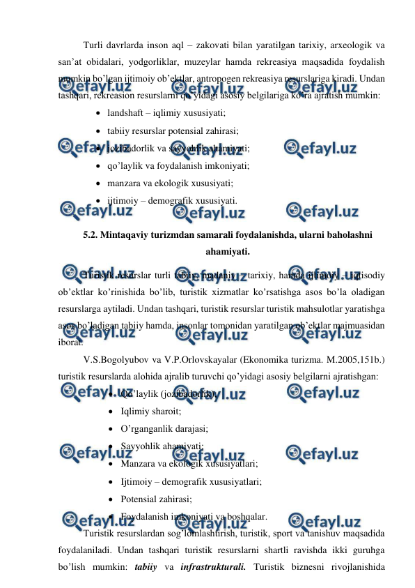  
 
Turli davrlarda inson aql – zakovati bilan yaratilgan tarixiy, arxeologik va 
san’at obidalari, yodgorliklar, muzeylar hamda rekreasiya maqsadida foydalish 
mumkin bo’lgan ijtimoiy ob’ektlar, antropogen rekreasiya resurslariga kiradi. Undan 
tashqari, rekreasion resurslarni qo’yidagi asosiy belgilariga ko’ra ajratish mumkin: 
 landshaft – iqlimiy xususiyati; 
 tabiiy resurslar potensial zahirasi; 
 jozibadorlik va sayyohlik ahamiyati; 
 qo’laylik va foydalanish imkoniyati; 
 manzara va ekologik xususiyati; 
 ijtimoiy – demografik xususiyati.   
 
5.2. Mintaqaviy turizmdan samarali foydalanishda, ularni baholashni 
ahamiyati. 
Turistik resurslar turli tabiiy, madaniy – tarixiy, hamda ijtimoiy – iqtisodiy 
ob’ektlar ko’rinishida bo’lib, turistik xizmatlar ko’rsatishga asos bo’la oladigan 
resurslarga aytiladi. Undan tashqari, turistik resurslar turistik mahsulotlar yaratishga 
asos bo’ladigan tabiiy hamda, insonlar tomonidan yaratilgan ob’ektlar majmuasidan 
iborat. 
V.S.Bogolyubov va V.P.Orlovskayalar (Ekonomika turizma. M.2005,151b.) 
turistik resurslarda alohida ajralib turuvchi qo’yidagi asosiy belgilarni ajratishgan: 
 Qo’laylik (jozibadorlik); 
 Iqlimiy sharoit; 
 O’rganganlik darajasi; 
 Sayyohlik ahamiyati; 
 Manzara va ekologik xususiyatlari; 
 Ijtimoiy – demografik xususiyatlari; 
 Potensial zahirasi; 
 Foydalanish imkoniyati va boshqalar. 
Turistik resurslardan sog’lomlashtirish, turistik, sport va tanishuv maqsadida 
foydalaniladi. Undan tashqari turistik resurslarni shartli ravishda ikki guruhga 
bo’lish mumkin: tabiiy va infrastrukturali. Turistik biznesni rivojlanishida 
