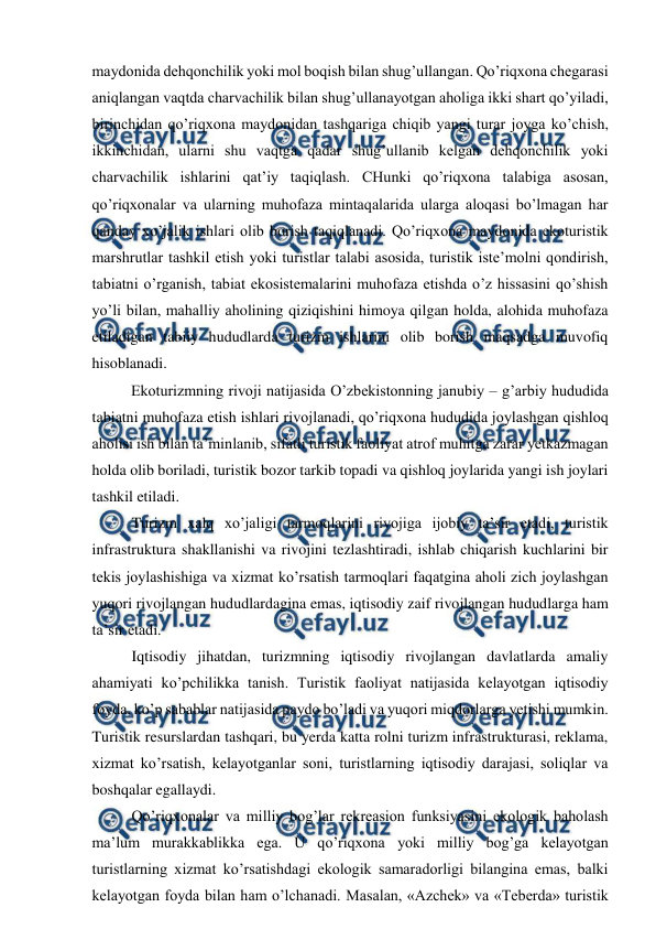  
 
maydonida dehqonchilik yoki mol boqish bilan shug’ullangan. Qo’riqxona chegarasi 
aniqlangan vaqtda charvachilik bilan shug’ullanayotgan aholiga ikki shart qo’yiladi, 
birinchidan qo’riqxona maydonidan tashqariga chiqib yangi turar joyga ko’chish, 
ikkinchidan, ularni shu vaqtga qadar shug’ullanib kelgan dehqonchilik yoki 
charvachilik ishlarini qat’iy taqiqlash. CHunki qo’riqxona talabiga asosan, 
qo’riqxonalar va ularning muhofaza mintaqalarida ularga aloqasi bo’lmagan har 
qanday xo’jalik ishlari olib borish taqiqlanadi. Qo’riqxona maydonida ekoturistik 
marshrutlar tashkil etish yoki turistlar talabi asosida, turistik iste’molni qondirish, 
tabiatni o’rganish, tabiat ekosistemalarini muhofaza etishda o’z hissasini qo’shish 
yo’li bilan, mahalliy aholining qiziqishini himoya qilgan holda, alohida muhofaza 
etiladigan tabiiy hududlarda turizm ishlarini olib borish maqsadga muvofiq 
hisoblanadi. 
 
Ekoturizmning rivoji natijasida O’zbekistonning janubiy – g’arbiy hududida 
tabiatni muhofaza etish ishlari rivojlanadi, qo’riqxona hududida joylashgan qishloq 
aholisi ish bilan ta’minlanib, sifatli turistik faoliyat atrof muhitga zarar yetkazmagan 
holda olib boriladi, turistik bozor tarkib topadi va qishloq joylarida yangi ish joylari 
tashkil etiladi. 
Turizm xalq xo’jaligi tarmoqlarini rivojiga ijobiy ta’sir etadi, turistik 
infrastruktura shakllanishi va rivojini tezlashtiradi, ishlab chiqarish kuchlarini bir 
tekis joylashishiga va xizmat ko’rsatish tarmoqlari faqatgina aholi zich joylashgan 
yuqori rivojlangan hududlardagina emas, iqtisodiy zaif rivojlangan hududlarga ham 
ta’sir etadi.  
Iqtisodiy jihatdan, turizmning iqtisodiy rivojlangan davlatlarda amaliy 
ahamiyati ko’pchilikka tanish. Turistik faoliyat natijasida kelayotgan iqtisodiy 
foyda, ko’p sabablar natijasida paydo bo’ladi va yuqori miqdorlarga yetishi mumkin. 
Turistik resurslardan tashqari, bu yerda katta rolni turizm infrastrukturasi, reklama, 
xizmat ko’rsatish, kelayotganlar soni, turistlarning iqtisodiy darajasi, soliqlar va 
boshqalar egallaydi.  
Qo’riqxonalar va milliy bog’lar rekreasion funksiyasini ekologik baholash 
ma’lum murakkablikka ega. U qo’riqxona yoki milliy bog’ga kelayotgan 
turistlarning xizmat ko’rsatishdagi ekologik samaradorligi bilangina emas, balki 
kelayotgan foyda bilan ham o’lchanadi. Masalan, «Azchek» va «Teberda» turistik 
