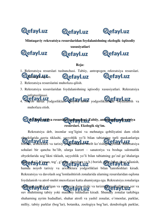  
 
 
 
 
 
Mintaqaviy rekreatsiya resurslaridan foydalanishning ekologik–iqtisodiy 
xususiyatlari 
 
 
Reja: 
1. Rekreatsiya resurslari tushunchasi. Tabiiy, antropogen rekreatsiya resurslari. 
Ekologik sig‘im.  
2. Rekreatsiya resurslarini muhofaza qilish.  
3. Rekreatsiya resurslaridan foydalanishning iqtisodiy xususiyatlari. Rekreatsiya 
infratuzilmasi.  
4. Noyob tabiat yodgorliklari. Noyob tabiat yodgorliklaridan foydalanish va 
muhofaza etish. 
 
9.1 
Rekreatsiya resurslari tushunchasi. Tabiiy, antropogen rekreatsiya 
resurslari. Ekologik sig‘im. 
Rekreatsiya deb, insonlar sog’ligini va mehnatga qobiliyatini dam olish 
obyektlarida qayta tiklashi, sayyohlik yo’li bilan tabiatning turli maskanlariga 
borishi, arxitektura va tarixiy yodgorliklarni borib ko’rishiga aytiladi. Rekreatsiya 
sohalari bir qancha bo’lib, ularga kurort – sanatoriya va boshqa salomatlik 
obyektlarida sog’likni tiklash, sayyohlik yo’li bilan tabiatning go’zal go’shalariga 
(daryo, ko’l, o’rmon, tog’, g’orlar, sharshara va b.) borish, sport bilan shug’ullanish, 
hamda noyob tarixiy va arxitektura yodgorliklari bilan tanishishlari kiradi. 
Rekreatsiya va davolash sog’lomlashtirish zonalarida ularning resurslaridan oqilona 
foydalanish va atrof-muhit muxofazasi katta ahamiyatga ega. Rekreatsiya zonalariga 
aholining tashkil etilgan va ommaviy dam olishi va turizmga mo’ljallangan yer va 
suv muhitining tabiiy yoki madaniy hududlari kiradi. Shunday zonalar tarkibiga 
shaharning ayrim hududlari, shahar atrofi va yashil zonalar, o’rmonlar, parklar, 
milliy, tabiiy parklar (bog’lar), botanika, zoologiya bog’lari, dendrologik parklar, 
