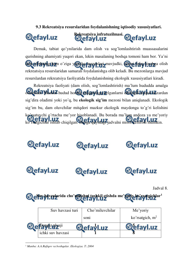  
 
 
9.3 Rekreatsiya resurslaridan foydalanishning iqtisodiy xususiyatlari. 
Rekreatsiya infratuzilmasi. 
 
Demak, tabiat qo’ynilarida dam olish va sog’lomlashtirish muassasalarini 
qurishning ahamiyati yuqori ekan, lekin masalaning boshqa tomoni ham bor. Ya’ni 
dam olishning ham o’ziga yarasha mezonlari mavjudki, ularni tuliq hisobga olish 
rekreatsiya resurslaridan samarali foydalanishga olib keladi. Bu mezonlarga mavjud 
resurslardan rekreatsiya faoliyatida foydalanishning ekologik xususiyatlari kiradi. 
Rekreatsiya faoliyati (dam olish, sog’lomlashtirish) ma’lum hududda amalga 
oshiriladi. Mazkur hudud hordiq chiqarishga kelganlarni ekologik nuqtai nazardan 
sig’dira oladimi yoki yo’q, bu ekologik sig’im mezoni bilan aniqlanadi. Ekologik 
sig’im bu, dam oluvchilar mitqdori mazkur ekologik maydonga to’g’ri kelishini 
ko’rsatuvchi o’rtacha me’yor hisoblanadi. Bu borada ma’lum andoza va me’yoriy 
ko’rsatgichlar ishlab chiqilgan. Bunga quyidagi jadvalni misol keltirish mumkin. 
 
 
 
 
 
 
 
 
Jadval 8. 
Suv havzalarida cho’milishni tashkil etishda me’yoriy ko’rsatgichlar1 
 
Suv havzasi turi 
Cho’miluvchilar 
soni 
Me’yoriy      
ko’rsatgich, m2 
Dengiz plyaji 
1 
5 
ichki suv havzasi  
1 
8 
                                                 
1 Manba: A.A.Rafiqov va boshqalar. Ekologiya. T:.2004 
 
