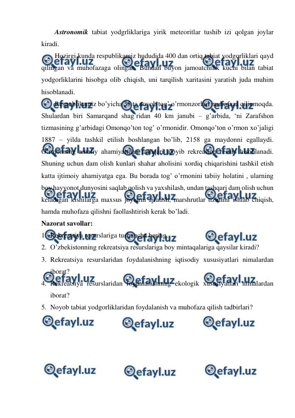  
 
Astronomik tabiat yodgrliklariga yirik meteoritlar tushib izi qolgan joylar 
kiradi.  
Hozirgi kunda respublikamiz hududida 400 dan ortiq tabiat yodgorliklari qayd 
qilingan va muhofazaga olingan. Bundan buyon jamoatchilik kuchi bilan tabiat 
yodgorliklarini hisobga olib chiqish, uni tarqilish xaritasini yaratish juda muhim 
hisoblanadi. 
Respublikamiz bo’yicha 35 ta noyob tog’ o’rmonzorlari muhofaza qilinmoqda. 
Shulardan biri Samarqand shag’ridan 40 km janubi – g’arbida, ‘ni Zarafshon 
tizmasining g’arbidagi Omonqo’ton tog’ o’rmonidir. Omonqo’ton o’rmon xo’jaligi 
1887 – yilda tashkil etilish boshlangan bo’lib, 2158 ga maydonni egallaydi. 
O’rmonning amaliy ahamiyatidan tashqari ajoyib rekreasion resurs hisoblanadi. 
Shuning uchun dam olish kunlari shahar aholisini xordiq chiqarishini tashkil etish 
katta ijtimoiy ahamiyatga ega. Bu borada tog’ o’rmonini tabiiy holatini , ularning 
boy hayvonot dunyosini saqlab qolish va yaxshilash, undan tashqari dam olish uchun 
keladigan kishilarga maxsus joylarni ajratish, marshrutlar tizimini ishlab chiqish, 
hamda muhofaza qilishni faollashtirish kerak bo’ladi.  
Nazorat savollar: 
1. Rekreatsiya resurslariga tushuncha bering. 
 
2. O’zbekistonning rekreatsiya resurslariga boy mintaqalariga qaysilar kiradi? 
3. Rekreatsiya resurslaridan foydalanishning iqtisodiy xususiyatlari nimalardan 
iborat? 
4. Rekreatsiya resurslaridan foydalanishning ekologik xususiyatlari nimalardan 
iborat? 
5. Noyob tabiat yodgorliklaridan foydalanish va muhofaza qilish tadbirlari? 
 
