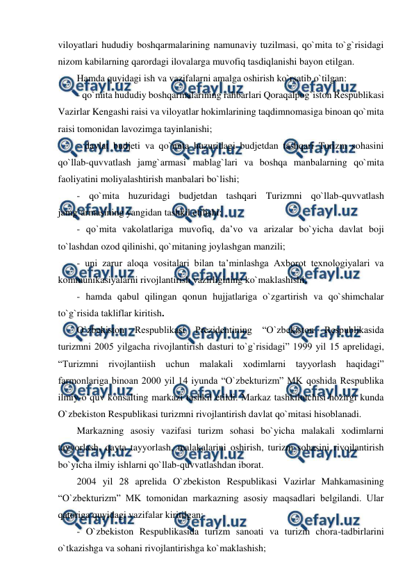  
 
viloyatlari hududiy boshqarmalarining namunaviy tuzilmasi, qo`mita to`g`risidagi 
nizom kabilarning qarordagi ilovalarga muvofiq tasdiqlanishi bayon etilgan. 
Hamda quyidagi ish va vazifalarni amalga oshirish ko`rsatib o`tilgan: 
- qo`mita hududiy boshqarmalarining rahbarlari Qoraqalpog`iston Respublikasi 
Vazirlar Kengashi raisi va viloyatlar hokimlarining taqdimnomasiga binoan qo`mita 
raisi tomonidan lavozimga tayinlanishi;  
- davlat budjeti va qo`mita huzuridagi budjetdan tashqari Turizm sohasini 
qo`llab-quvvatlash jamg`armasi mablag`lari va boshqa manbalarning qo`mita 
faoliyatini moliyalashtirish manbalari bo`lishi;  
- qo`mita huzuridagi budjetdan tashqari Turizmni qo`llab-quvvatlash 
jamg`armasining yangidan tashkil etilishi;  
- qo`mita vakolatlariga muvofiq, da’vo va arizalar bo`yicha davlat boji 
to`lashdan ozod qilinishi, qo`mitaning joylashgan manzili;  
- uni zarur aloqa vositalari bilan ta’minlashga Axborot texnologiyalari va 
kommunikasiyalarni rivojlantirish vazirligining ko`maklashishi;  
- hamda qabul qilingan qonun hujjatlariga o`zgartirish va qo`shimchalar 
to`g`risida takliflar kiritish. 
O`zbekiston 
Respublikasi 
Prezidentining 
“O`zbekiston 
Respublikasida 
turizmni 2005 yilgacha rivojlantirish dasturi to`g`risidagi” 1999 yil 15 aprelidagi, 
“Turizmni rivojlantiish uchun malakali xodimlarni tayyorlash haqidagi” 
farmonlariga binoan 2000 yil 14 iyunda “O`zbekturizm” MK qoshida Respublika 
ilmiy-o`quv konsalting markazi tashkil etildi. Markaz tashkilotchisi hozirgi kunda 
O`zbekiston Respublikasi turizmni rivojlantirish davlat qo`mitasi hisoblanadi. 
Markazning asosiy vazifasi turizm sohasi bo`yicha malakali xodimlarni 
tayyorlash, qayta tayyorlash, malakalarini oshirish, turizm sohasini rivojlantirish 
bo`yicha ilmiy ishlarni qo`llab-quvvatlashdan iborat. 
2004 yil 28 aprelida O`zbekiston Respublikasi Vazirlar Mahkamasining 
“O`zbekturizm” MK tomonidan markazning asosiy maqsadlari belgilandi. Ular 
qatoriga quyidagi vazifalar kiritilgan: 
- O`zbekiston Respublikasida turizm sanoati va turizm chora-tadbirlarini 
o`tkazishga va sohani rivojlantirishga ko`maklashish; 
