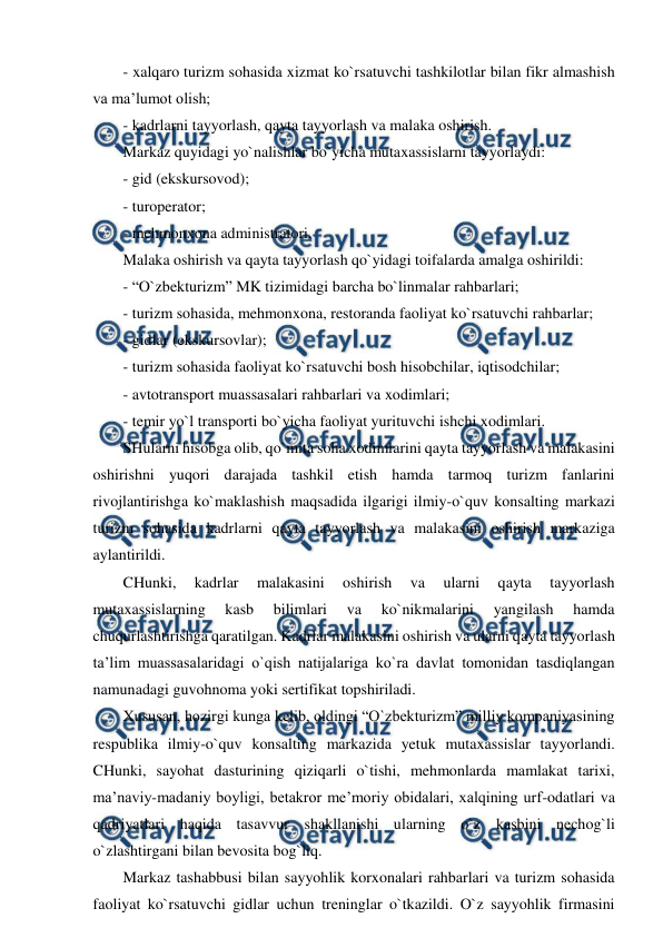  
 
- xalqaro turizm sohasida xizmat ko`rsatuvchi tashkilotlar bilan fikr almashish 
va ma’lumot olish; 
- kadrlarni tayyorlash, qayta tayyorlash va malaka oshirish. 
Markaz quyidagi yo`nalishlar bo`yicha mutaxassislarni tayyorlaydi: 
- gid (ekskursovod); 
- turoperator; 
- mehmonxona administratori. 
Malaka oshirish va qayta tayyorlash qo`yidagi toifalarda amalga oshirildi: 
- “O`zbekturizm” MK tizimidagi barcha bo`linmalar rahbarlari; 
- turizm sohasida, mehmonxona, restoranda faoliyat ko`rsatuvchi rahbarlar; 
- gidlar (ekskursovlar); 
- turizm sohasida faoliyat ko`rsatuvchi bosh hisobchilar, iqtisodchilar; 
- avtotransport muassasalari rahbarlari va xodimlari; 
- temir yo`l transporti bo`yicha faoliyat yurituvchi ishchi xodimlari. 
SHularni hisobga olib, qo`mita soha xodimlarini qayta tayyorlash va malakasini 
oshirishni yuqori darajada tashkil etish hamda tarmoq turizm fanlarini 
rivojlantirishga ko`maklashish maqsadida ilgarigi ilmiy-o`quv konsalting markazi 
turizm sohasida kadrlarni qayta tayyorlash va malakasini oshirish markaziga 
aylantirildi. 
CHunki, 
kadrlar 
malakasini 
oshirish 
va 
ularni 
qayta 
tayyorlash 
mutaxassislarning 
kasb 
bilimlari 
va 
ko`nikmalarini 
yangilash 
hamda 
chuqurlashtirishga qaratilgan. Kadrlar malakasini oshirish va ularni qayta tayyorlash 
ta’lim muassasalaridagi o`qish natijalariga ko`ra davlat tomonidan tasdiqlangan 
namunadagi guvohnoma yoki sertifikat topshiriladi. 
Xususan, hozirgi kunga kelib, oldingi “O`zbekturizm” milliy kompaniyasining 
respublika ilmiy-o`quv konsalting markazida yetuk mutaxassislar tayyorlandi. 
CHunki, sayohat dasturining qiziqarli o`tishi, mehmonlarda mamlakat tarixi, 
ma’naviy-madaniy boyligi, betakror me’moriy obidalari, xalqining urf-odatlari va 
qadriyatlari haqida tasavvur shakllanishi ularning o`z kasbini nechog`li 
o`zlashtirgani bilan bevosita bog`liq.  
Markaz tashabbusi bilan sayyohlik korxonalari rahbarlari va turizm sohasida 
faoliyat ko`rsatuvchi gidlar uchun treninglar o`tkazildi. O`z sayyohlik firmasini 
