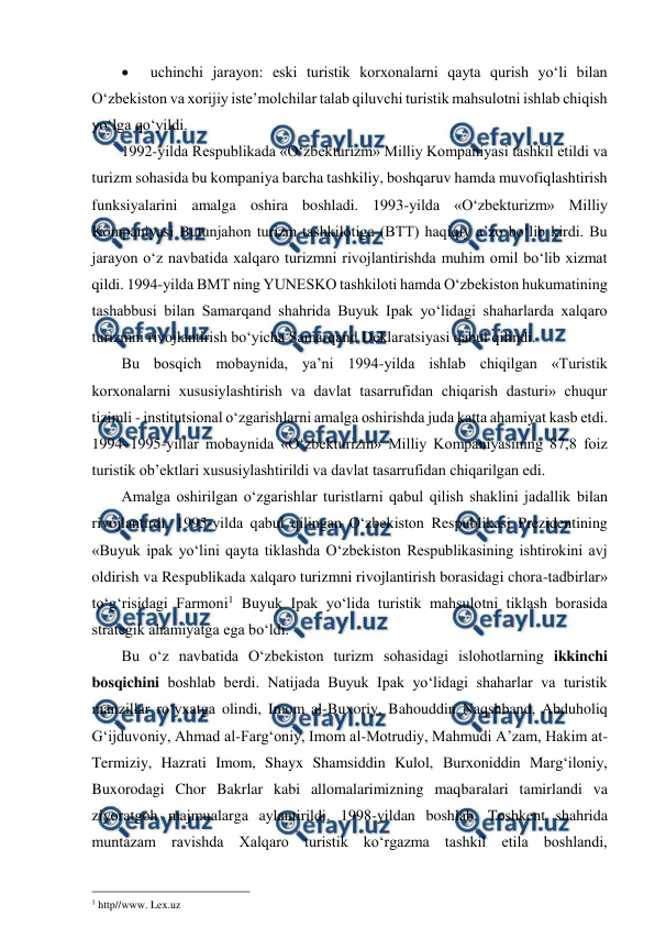  
 
 
 uchinchi jarayon: eski turistik korxonalarni qayta qurish yo‘li bilan 
O‘zbekiston va xorijiy iste’molchilar talab qiluvchi turistik mahsulotni ishlab chiqish 
yo‘lga qo‘yildi. 
1992-yilda Respublikada «O‘zbekturizm» Milliy Kompaniyasi tashkil etildi va 
turizm sohasida bu kompaniya barcha tashkiliy, boshqaruv hamda muvofiqlashtirish 
funksiyalarini amalga oshira boshladi. 1993-yilda «O‘zbekturizm» Milliy 
Kompaniyasi Butunjahon turizm tashkilotiga (BTT) haqiqiy a’zo bo‘lib kirdi. Bu 
jarayon o‘z navbatida xalqaro turizmni rivojlantirishda muhim omil bo‘lib xizmat 
qildi. 1994-yilda BMT ning YUNESKO tashkiloti hamda O‘zbekiston hukumatining 
tashabbusi bilan Samarqand shahrida Buyuk Ipak yo‘lidagi shaharlarda xalqaro 
turizmni rivojlantirish bo‘yicha Samarqand Deklaratsiyasi qabul qilindi.  
Bu bosqich mobaynida, ya’ni 1994-yilda ishlab chiqilgan «Turistik 
korxonalarni xususiylashtirish va davlat tasarrufidan chiqarish dasturi» chuqur 
tizimli - institutsional o‘zgarishlarni amalga oshirishda juda katta ahamiyat kasb etdi. 
1994–1995-yillar mobaynida «O‘zbekturizm» Milliy Kompaniyasining 87,8 foiz 
turistik ob’ektlari xususiylashtirildi va davlat tasarrufidan chiqarilgan edi.  
Amalga oshirilgan o‘zgarishlar turistlarni qabul qilish shaklini jadallik bilan 
rivojlantirdi. 1995-yilda qabul qilingan O‘zbekiston Respublikasi Prezidentining 
«Buyuk ipak yo‘lini qayta tiklashda O‘zbekiston Respublikasining ishtirokini avj 
oldirish va Respublikada xalqaro turizmni rivojlantirish borasidagi chora-tadbirlar» 
to‘g‘risidagi Farmoni1 Buyuk Ipak yo‘lida turistik mahsulotni tiklash borasida 
strategik ahamiyatga ega bo‘ldi.  
Bu o‘z navbatida O‘zbekiston turizm sohasidagi islohotlarning ikkinchi 
bosqichini boshlab berdi. Natijada Buyuk Ipak yo‘lidagi shaharlar va turistik 
manzillar ro‘yxatga olindi, Imom al-Buxoriy, Bahouddin Naqshband, Abduholiq 
G‘ijduvoniy, Ahmad al-Farg‘oniy, Imom al-Motrudiy, Mahmudi A’zam, Hakim at-
Termiziy, Hazrati Imom, Shayx Shamsiddin Kulol, Burxoniddin Marg‘iloniy, 
Buxorodagi Chor Bakrlar kabi allomalarimizning maqbaralari tamirlandi va 
ziyoratgoh majmualarga aylantirildi. 1998-yildan boshlab, Toshkent shahrida 
muntazam ravishda Xalqaro turistik ko‘rgazma tashkil etila boshlandi, 
                                                 
1 http//www. Lex.uz  
