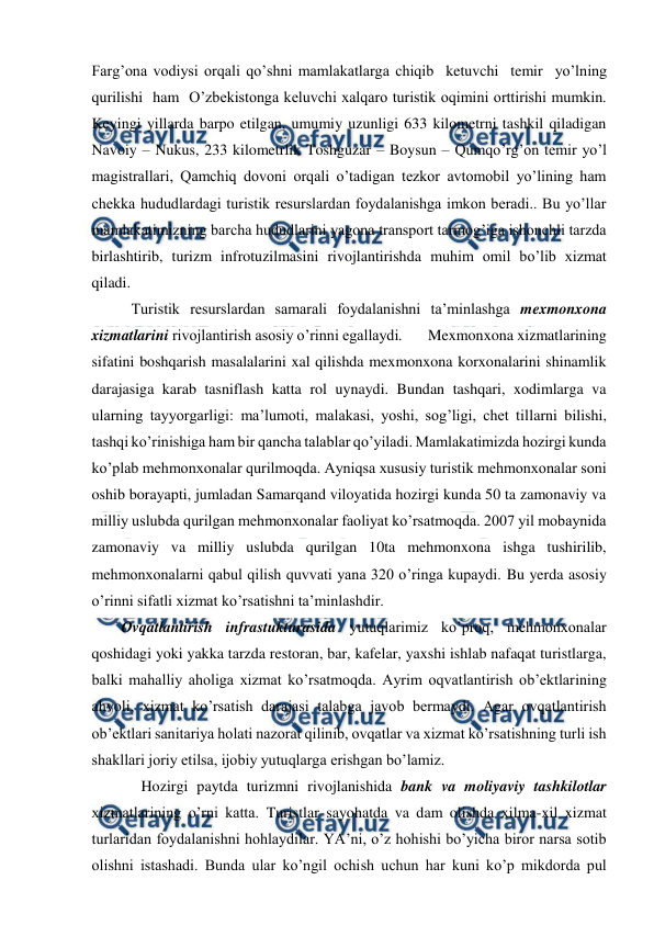  
 
Farg’ona vodiysi orqali qo’shni mamlakatlarga chiqib  ketuvchi  temir  yo’lning  
qurilishi  ham  O’zbekistonga keluvchi xalqaro turistik oqimini orttirishi mumkin. 
Keyingi yillarda barpo etilgan, umumiy uzunligi 633 kilometrni tashkil qiladigan 
Navoiy – Nukus, 233 kilometrlik Toshguzar – Boysun – Qumqo’rg’on temir yo’l 
magistrallari, Qamchiq dovoni orqali o’tadigan tezkor avtomobil yo’lining ham 
chekka hududlardagi turistik resurslardan foydalanishga imkon beradi.. Bu yo’llar 
mamlakatimizning barcha hududlarini yagona transport tarmog’iga ishonchli tarzda 
birlashtirib, turizm infrotuzilmasini rivojlantirishda muhim omil bo’lib xizmat 
qiladi. 
Turistik resurslardan samarali foydalanishni ta’minlashga mexmonxona 
xizmatlarini rivojlantirish asosiy o’rinni egallaydi.       Mexmonxona xizmatlarining 
sifatini boshqarish masalalarini xal qilishda mexmonxona korxonalarini shinamlik 
darajasiga karab tasniflash katta rol uynaydi. Bundan tashqari, xodimlarga va 
ularning tayyorgarligi: ma’lumoti, malakasi, yoshi, sog’ligi, chet tillarni bilishi, 
tashqi ko’rinishiga ham bir qancha talablar qo’yiladi. Mamlakatimizda hozirgi kunda 
ko’plab mehmonxonalar qurilmoqda. Ayniqsa xususiy turistik mehmonxonalar soni 
oshib borayapti, jumladan Samarqand viloyatida hozirgi kunda 50 ta zamonaviy va 
milliy uslubda qurilgan mehmonxonalar faoliyat ko’rsatmoqda. 2007 yil mobaynida 
zamonaviy va milliy uslubda qurilgan 10ta mehmonxona ishga tushirilib, 
mehmonxonalarni qabul qilish quvvati yana 320 o’ringa kupaydi. Bu yerda asosiy 
o’rinni sifatli xizmat ko’rsatishni ta’minlashdir. 
Ovqatlantirish infrastukturasida yutuqlarimiz ko’proq, mehmonxonalar 
qoshidagi yoki yakka tarzda restoran, bar, kafelar, yaxshi ishlab nafaqat turistlarga, 
balki mahalliy aholiga xizmat ko’rsatmoqda. Ayrim oqvatlantirish ob’ektlarining 
ahvoli, xizmat ko’rsatish darajasi talabga javob bermaydi. Agar ovqatlantirish 
ob’ektlari sanitariya holati nazorat qilinib, ovqatlar va xizmat ko’rsatishning turli ish 
shakllari joriy etilsa, ijobiy yutuqlarga erishgan bo’lamiz. 
Hozirgi paytda turizmni rivojlanishida bank va moliyaviy tashkilotlar 
xizmatlarining o’rni katta. Turistlar sayohatda va dam olishda xilma-xil xizmat 
turlaridan foydalanishni hohlaydilar. YA’ni, o’z hohishi bo’yicha biror narsa sotib 
olishni istashadi. Bunda ular ko’ngil ochish uchun har kuni ko’p mikdorda pul 
