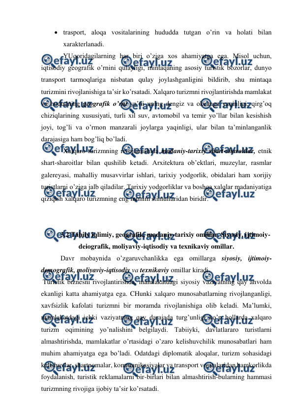  
 
 trasport, aloqa vositalarining hududda tutgan o’rin va holati bilan 
xarakterlanadi. 
YUqoridagilarning har biri o’ziga xos ahamiyatga ega. Misol uchun, 
iqtisodiy geografik o’rnini qulayligi, mintaqaning asosiy turistik bozorlar, dunyo 
transport tarmoqlariga nisbatan qulay joylashganligini bildirib, shu mintaqa 
turizmini rivojlanishiga ta’sir ko’rsatadi. Xalqaro turizmni rivojlantirishda mamlakat 
va hududning geografik o’rni ya’ni uning dengiz va okeanga yaqinligi, qirg’oq 
chiziqlarining xususiyati, turli xil suv, avtomobil va temir yo’llar bilan kesishish 
joyi, tog’li va o’rmon manzarali joylarga yaqinligi, ular bilan ta’minlanganlik 
darajasiga ham bog’liq bo’ladi.  
Xalqaro turizmning rivojlanishida madaniy-tarixiy shart-sharoitlar, etnik 
shart-sharoitlar bilan qushilib ketadi. Arxitektura ob’ektlari, muzeylar, rasmlar 
galereyasi, mahalliy musavvirlar ishlari, tarixiy yodgorlik, obidalari ham xorijiy 
turistlarni o’ziga jalb qiladilar. Tarixiy yodgorliklar va boshqa xalqlar madaniyatiga 
qiziqish xalqaro turizmning eng muhim stimullaridan biridir. 
 
 
3.2 Tabiiy iqlimiy, geografik, madaniy-tarixiy omillar. Siyosiy, ijtimoiy-
deiografik, moliyaviy-iqtisodiy va texnikaviy omillar. 
 Davr mobaynida o’zgaruvchanlikka ega omillarga siyosiy, ijtimoiy-
demografik, moliyaviy-iqtisodiy va texnikaviy omillar kiradi. 
 Turistik biznesni rivojlantirishda, mamlakatdagi siyosiy vaziyatning qay ahvolda 
ekanligi katta ahamiyatga ega. CHunki xalqaro munosabatlarning rivojlanganligi, 
xavfsizlik kafolati turizmni bir moramda rivojlanishiga olib keladi. Ma’lumki, 
mamlakatdagi ichki vaziyatning qay darajada turg’unligi ko’p hollarda xalqaro 
turizm oqimining yo’nalishini belgilaydi. Tabiiyki, davlatlararo turistlarni 
almashtirishda, mamlakatlar o’rtasidagi o’zaro kelishuvchilik munosabatlari ham 
muhim ahamiyatga ega bo’ladi. Odatdagi diplomatik aloqalar, turizm sohasidagi 
kelishuvlar, shartnomalar, kommunikasiyalar va transport vositalaridan hamkorlikda 
foydalanish, turistik reklamalarni bir-birlari bilan almashtirish-bularning hammasi 
turizmning rivojiga ijobiy ta’sir ko’rsatadi.  

