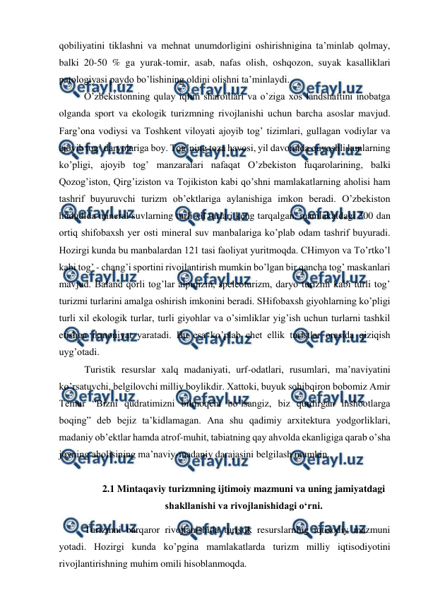  
 
qobiliyatini tiklashni va mehnat unumdorligini oshirishnigina ta’minlab qolmay, 
balki 20-50 % ga yurak-tomir, asab, nafas olish, oshqozon, suyak kasalliklari 
patologiyasi paydo bo’lishining oldini olishni ta’minlaydi. 
O’zbekistonning qulay iqlim sharoitlari va o’ziga xos landshaftini inobatga 
olganda sport va ekologik turizmning rivojlanishi uchun barcha asoslar mavjud. 
Farg’ona vodiysi va Toshkent viloyati ajoyib tog’ tizimlari, gullagan vodiylar va 
ajoyib tog’ daryolariga boy. Tog’ning toza havosi, yil davomida quyoshli kunlarning 
ko’pligi, ajoyib tog’ manzaralari nafaqat O’zbekiston fuqarolarining, balki 
Qozog’iston, Qirg’iziston va Tojikiston kabi qo’shni mamlakatlarning aholisi ham 
tashrif buyuruvchi turizm ob’ektlariga aylanishiga imkon beradi. O’zbekiston 
hududida mineral suvlarning turli xil turlari keng tarqalgan, mamlakatdagi 300 dan 
ortiq shifobaxsh yer osti mineral suv manbalariga ko’plab odam tashrif buyuradi. 
Hozirgi kunda bu manbalardan 121 tasi faoliyat yuritmoqda. CHimyon va To’rtko’l 
kabi tog’ - chang’i sportini rivojlantirish mumkin bo’lgan bir qancha tog’ maskanlari 
mavjud. Baland qorli tog’lar alpinizm, speleoturizm, daryo turizmi kabi turli tog’ 
turizmi turlarini amalga oshirish imkonini beradi. SHifobaxsh giyohlarning ko’pligi 
turli xil ekologik turlar, turli giyohlar va o’simliklar yig’ish uchun turlarni tashkil 
etishga ikmoniyat yaratadi. Bu esa ko’plab chet ellik turistlar orasida qiziqish 
uyg’otadi. 
Turistik resurslar xalq madaniyati, urf-odatlari, rusumlari, ma’naviyatini 
ko’rsatuvchi, belgilovchi milliy boylikdir. Xattoki, buyuk sohibqiron bobomiz Amir 
Temur “Bizni qudratimizni bilmoqchi bo’lsangiz, biz qurdirgan inshootlarga 
boqing” deb bejiz ta’kidlamagan. Ana shu qadimiy arxitektura yodgorliklari, 
madaniy ob’ektlar hamda atrof-muhit, tabiatning qay ahvolda ekanligiga qarab o’sha 
joyning aholisining ma’naviy-madaniy darajasini belgilash mumkin. 
 
2.1 Mintaqaviy turizmning ijtimoiy mazmuni va uning jamiyatdagi 
shakllanishi va rivojlanishidagi o‘rni. 
Turizmni barqaror rivojlanishida turistik resurslarning iqtisodiy mazmuni 
yotadi. Hozirgi kunda ko’pgina mamlakatlarda turizm milliy iqtisodiyotini 
rivojlantirishning muhim omili hisoblanmoqda. 
