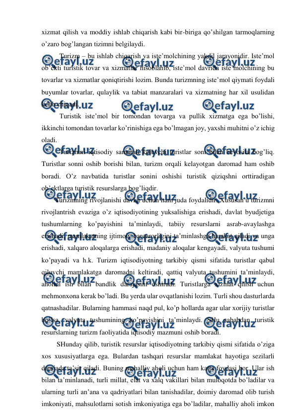  
 
xizmat qilish va moddiy ishlab chiqarish kabi bir-biriga qo’shilgan tarmoqlarning 
o’zaro bog’langan tizimni belgilaydi. 
Turizm – bu ishlab chiqarish va iste’molchining yakdil jarayonidir. Iste’mol 
ob’ekti turistik tovar va xizmatlar hisoblanib, iste’mol davrida iste’molchining bu 
tovarlar va xizmatlar qoniqtirishi lozim. Bunda turizmning iste’mol qiymati foydali 
buyumlar tovarlar, qulaylik va tabiat manzaralari va xizmatning har xil usulidan 
kelib chiqadi.  
Turistik iste’mol bir tomondan tovarga va pullik xizmatga ega bo’lishi, 
ikkinchi tomondan tovarlar ko’rinishiga ega bo’lmagan joy, yaxshi muhitni o’z ichig 
oladi. 
Turizmni iqtisodiy samarali keluvchi turistlar soni bilan bevosita bog’liq. 
Turistlar sonni oshib borishi bilan, turizm orqali kelayotgan daromad ham oshib 
boradi. O’z navbatida turistlar sonini oshishi turistik qiziqshni orttiradigan 
ob’ektlarga turistik resurslarga bog’liqdir. 
Turizmning rivojlanishi davlat uchun ham juda foydalidir. Xususan u turizmni 
rivojlantrish evaziga o’z iqtisodiyotining yuksalishiga erishadi, davlat byudjetiga 
tushumlarning ko’payishini ta’minlaydi, tabiiy resurslarni asrab-avaylashga 
erishadi, mamlakatning ijtimoiy barqarorligini ta’minlashga harakat qiladi va unga 
erishadi, xalqaro aloqalarga erishadi, madaniy aloqalar kengayadi, valyuta tushumi 
ko’payadi va h.k. Turizm iqtisodiyotning tarkibiy qismi sifatida turistlar qabul 
qiluvchi mamlakatga daromadni keltiradi, qattiq valyuta tushumini ta’minlaydi, 
aholini ish bilan bandlik darajasini oshiradi. Turistlarga xizmat qilish uchun 
mehmonxona kerak bo’ladi. Bu yerda ular ovqatlanishi lozim. Turli shou dasturlarda 
qatnashadilar. Bularning hammasi naqd pul, ko’p hollarda agar ular xorijiy turistlar 
bo’lsa, valyuta tushumining ko’payishini ta’minlaydi. SHu sababdan turistik 
resurslarning turizm faoliyatida iqtisodiy mazmuni oshib boradi. 
 SHunday qilib, turistik resurslar iqtisodiyotning tarkibiy qismi sifatida o’ziga 
xos xususiyatlarga ega. Bulardan tashqari resurslar mamlakat hayotiga sezilarli 
darajada ta’sir qiladi. Buning mahalliy aholi uchun ham katta foydasi bor. Ular ish 
bilan ta’minlanadi, turli millat, elat va xalq vakillari bilan muloqotda bo’ladilar va 
ularning turli an’ana va qadriyatlari bilan tanishadilar, doimiy daromad olib turish 
imkoniyati, mahsulotlarni sotish imkoniyatiga ega bo’ladilar, mahalliy aholi imkon 

