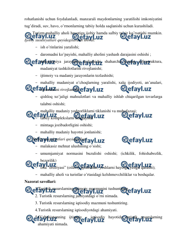 
 
rohatlanishi uchun foydalanladi, manzarali maydonlarning yaratilishi imkoniyatini 
tug’diradi, suv, havo, o’rmonlarning tabiiy holda saqlanishi uchun kurashiladi.  
Turizm mahalliy aholi hayotiga ijobiy hamda salbiy ta’sir ko’rsatishi mumkin. 
Ijobiy xususiyatlari quyidagilardan iborat: 
- ish o’rinlarini yaralishi; 
- daromadni ko’payishi, mahalliy aholini yashash darajasini oshishi ; 
- urbanizasiya jarayonini tezlashishi, shaharcha xizmat, infrastruktura, 
madaniyat tashkilotlarini rivojlanishi; 
- ijtimoiy va madaniy jarayonlarin tezlashishi; 
- mahalliy madaniyat o’choqlarning yaralishi, xalq ijodiyoti, an’analari, 
rusumlarini rivojlanishi; 
- qishloq xo’jaligi mahsulotlari va mahalliy ishlab chiqarilgan tovarlarga 
talabni oshishi; 
- mahalliy madaniy yodgorliklarni tiklanishi va muhofazasi; 
- tabiiy komplekslarni kengayishi 
- mintaqa jozibadorligini oshishi; 
- mahalliy madaniy hayotni jonlanishi; 
Salbiy xususiyatlari quyidagilar: 
- malakasiz mehnat ulushining o’sishi; 
- umumjamiyat normasini buzulishi oshishi; (ichkilik, fohishabozlik, 
bezorilik) 
- oila “eroziyasi” (oilaviy ajralishlar, yoshlarni hayotga yengil qarashi); 
- mahalliy aholi va turistlar o’rtasidagi kelshmovchiliklar va boshqalar. 
Nazorat savollari: 
1.Turistik resurslarning ijtimoiy mazmunini tushuntiring. 
2. Turistik resurslarning jamiyatdagi o’rni nimada. 
3. Turistik resurslarning iqtisodiy mazmuni tushuntiring. 
4.Turistik resurslarning iqtisodiyotdagi ahamiyati. 
5.O’zbekistonning ijtimoiy – iqtisodiy hayotida turistik resurslarning 
ahamiyati nimada. 
 
