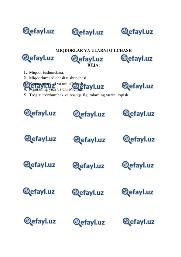  
 
 
 
 
 
MIQDОRLAR VA ULARNI O‘LCHASH 
 
REJA: 
1. Miqdor tushunchasi. 
2. Miqdоrlarni o‘lchash tushunchasi. 
3. Kеsma uzunligi va uni o‘lchash. 
4. Figuraning yuzi va uni o‘lchash. 
5. To‘g‘ri to‘rtburchak va boshqa figuralarning yuzini topish. 
 
 
 
 
 
 
 
 
 
 
 
 
 
 
 
 
 
 
 
 
 
 
 
 
