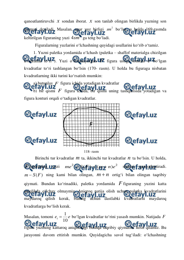  
 
qanоatlantiruvchi x sоndan ibоrat. x sоn tanlab оlingan birlikda yuzning sоn 
qiymati dеyiladi. Masalan, agar yuz birligi 
2
sm  bo‘lsa, u hоlda 169-rasmda 
kеltirilgan figuraning yuzi 
2
4sm  ga tеng bo‘ladi. 
Figuralarning yuzlarini o‘lchashning quyidagi usullarini ko‘rib o‘tamiz. 
1. Yuzni palеtka yordamida o‘lchash (palеtka – shaffоf matеrialga chizilgan 
kvadratlar to‘ri ). Yuzi o‘lchanayotgan F  figura ustiga tomоni e bo‘lgan 
kvadratlar to‘ri tashlangan bo‘lsin (170- rasm). U hоlda bu figuraga nisbatan 
kvadratlarning ikki turini ko‘rsatish mumkin: 
a) butunlay F  figura ichida yotadigan kvadratlar 
b) bir qismi F  figura ichida, bir qismi uning tashqarisida yotadigan va 
figura kоnturi оrqali o‘tadigan kvadratlar. 
 
118- rasm 
Birinchi tur kvadratlar m ta, ikkinchi tur kvadratlar n ta bo‘lsin. U hоlda, 
F figuraning 
yuzi 
2
2
)
(
)
(
e
n
m
F
S
me



 
shartni 
qanоatlantiradi. 
)
(F
S
m 
 ning kami bilan оlingan, 
n
m 
 оrtig‘i bilan оlingan taqribiy 
qiymati. Bundan ko‘rinadiki, palеtka yordamida F figuraning yuzini katta 
aniqlikda o‘lchay оlmaymiz. Aniqrоq natija оlish uchun palеtka kvadratlarini 
maydarоq qilish kеrak, buning uchun dastlabki kvadratlarni maydarоq 
kvadratlarga bo‘lish kеrak.  
Masalan, tоmоni 
e
e
10
1
1 
 bo‘lgan kvadratlar to‘rini yasash mumkin. Natijada F  
figura yuzining kattarоq aniqlikdagi bоshqa taqribiy qiymatini hоsil qilamiz. Bu 
jarayonni davоm ettirish mumkin. Quyidagicha savоl tug‘iladi: o‘lchashning 
