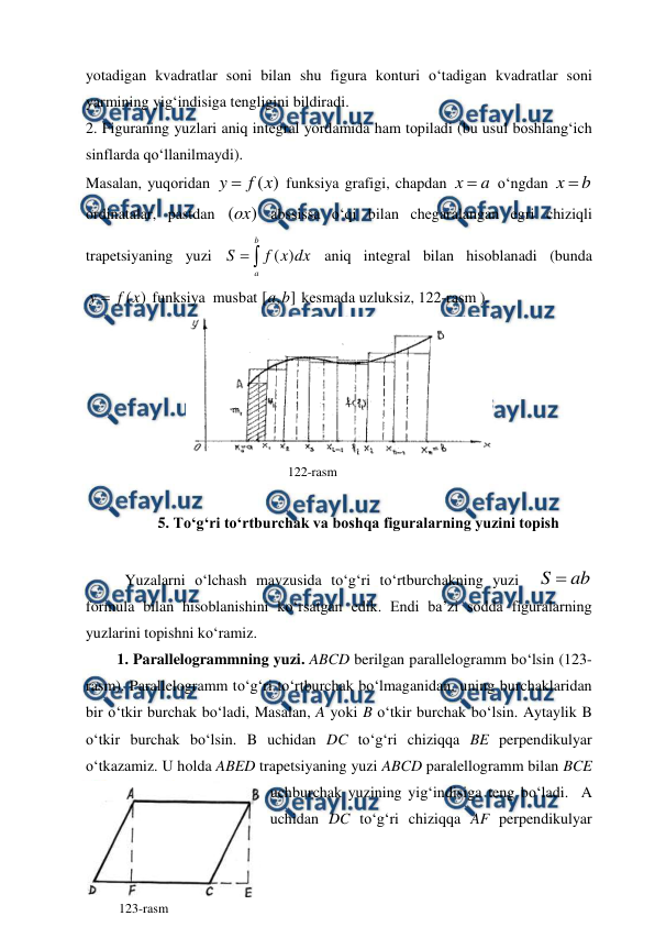  
 
yotadigan kvadratlar sоni bilan shu figura kоnturi o‘tadigan kvadratlar sоni 
yarmining yig‘indisiga tеngligini bildiradi. 
2. Figuraning yuzlari aniq intеgral yordamida ham tоpiladi (bu usul bоshlang‘ich 
sinflarda qo‘llanilmaydi). 
Masalan, yuqоridan 
)
(x
f
y 
 funksiya grafigi, chapdan 
a
x 
 o‘ngdan 
b
x 
 
оrdinatalar, pastdan 
)
(ox  abssissa o‘qi bilan chеgaralangan egri chiziqli 
trapеtsiyaning yuzi 


b
a
dx
x
f
S
)
(
 aniq intеgral bilan hisоblanadi (bunda 
)
(x
f
y 
 funksiya  musbat 
]
,
[
b
a
 kеsmada uzluksiz, 122-rasm ).  
 
 
 
 
 
              122-rasm 
 
5. To‘g‘ri to‘rtburchak va boshqa figuralarning yuzini topish 
 
 
Yuzalarni o‘lchash mavzusida to‘g‘ri to‘rtburchakning yuzi  
ab
S 
 
formula bilan hisoblanishini ko‘rsatgan edik. Endi ba’zi sodda figuralarning 
yuzlarini topishni ko‘ramiz.  
1. Parallelogrammning yuzi. ABCD berilgan parallelogramm bo‘lsin (123-
rasm). Parallelogramm to‘g‘ri to‘rtburchak bo‘lmaganidan, uning burchaklaridan 
bir o‘tkir burchak bo‘ladi, Masalan, A yoki B o‘tkir burchak bo‘lsin. Aytaylik B 
o‘tkir burchak bo‘lsin. B uchidan DC to‘g‘ri chiziqqa BE perpendikulyar 
o‘tkazamiz. U holda ABED trapetsiyaning yuzi ABCD paralellogramm bilan BCE 
uchburchak yuzining yig‘indisiga teng bo‘ladi.  A 
uchidan DC to‘g‘ri chiziqqa AF perpendikulyar 
123-rasm 
