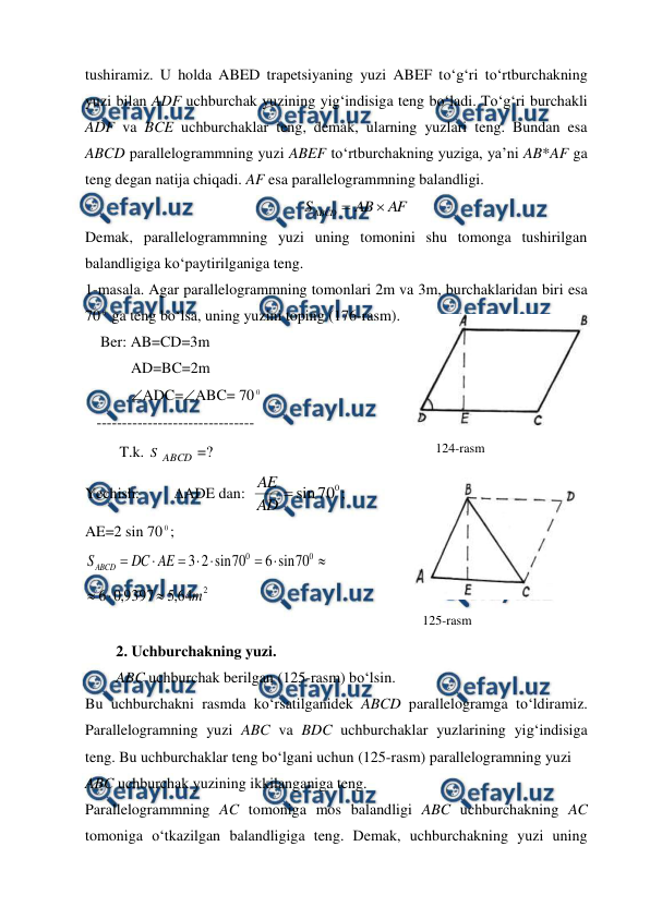  
 
tushiramiz. U holda ABED trapetsiyaning yuzi ABEF to‘g‘ri to‘rtburchakning 
yuzi bilan ADF uchburchak yuzining yig‘indisiga teng bo‘ladi. To‘g‘ri burchakli 
ADF va BCE uchburchaklar teng, demak, ularning yuzlari teng. Bundan esa 
ABCD parallelogrammning yuzi ABEF to‘rtburchakning yuziga, ya’ni AB*AF ga 
teng degan natija chiqadi. AF esa parallelogrammning balandligi. 
      
AF
AB
SABCD


 
Demak, parallelogrammning yuzi uning tomonini shu tomonga tushirilgan 
balandligiga ko‘paytirilganiga teng. 
1-masala. Agar parallelogrammning tomonlari 2m va 3m, burchaklaridan biri esa 
70 0 ga teng bo‘lsa, uning yuzini toping (176-rasm). 
    Ber: AB=CD=3m 
            AD=BC=2m 
            ADC=ABC= 70 0 
   ------------------------------- 
         T.k. S ABCD =? 
Yechish:    ADE dan:  
0
70
sin

AD
AE
;    
AE=2 sin 70 0; 








0
0
70
sin
6
70
sin
2
3
AE
DC
SABCD
 
2
64
,
5
9397
,
0
6
m



 
 
2. Uchburchakning yuzi.  
ABC uchburchak berilgan (125-rasm) bo‘lsin.  
Bu uchburchakni rasmda ko‘rsatilganidek ABCD parallelogramga to‘ldiramiz. 
Parallelogramning yuzi ABC va BDC uchburchaklar yuzlarining yig‘indisiga 
teng. Bu uchburchaklar teng bo‘lgani uchun (125-rasm) parallelogramning yuzi  
ABC uchburchak yuzining ikkilanganiga teng.  
Parallelogrammning AC tomoniga mos balandligi ABC uchburchakning AC 
tomoniga o‘tkazilgan balandligiga teng. Demak, uchburchakning yuzi uning 
124-rasm 
125-rasm 

