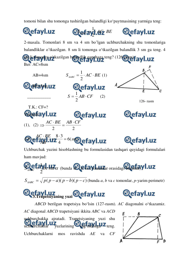  
 
tomoni bilan shu tomonga tushirilgan balandligi ko‘paytmasining yarmiga teng: 
BE
AC
S ABC




2
1
 
2-masala. Tomonlari 8 sm va 4 sm bo’lgan uchburchakning shu tomonlariga 
balandliklar o’tkazilgan. 8 sm li tomonga o‘tkazilgan balandlik 3 sm ga teng. 4 
sm li tomonga o‘tkazilgan balandlik qanchaga teng? (126-rasm)  
Ber: AC=8sm   
        AB=4sm                
BE
AC
S ABC




2
1
 (1) 
        BE=3sm 
   ___________               
CF
AB
S

2
1
      (2) 
    T.K.: CF=? 
Yechish:                                      
(1),   (2) 
2
2
CF
AB
BE
AC




 
)
(
6
4
3
8
sm
AB
BE
AC
CF





 
Uchburchak yuzini hisoblashning bu formulasidan tashqari quyidagi formulalari 
ham mavjud: 

sin
2
1 bc
S ABC 

 (bunda  - b va c tomonlar orasidagi burchak) 
)
)(
)(
(
c
p
b
p
a
p
p
S ABC





(bunda a, b va c tomonlar, p-yarim perimetr) 
 
3.Trapetsiyaning yuzi 
ABCD berilgan trapetsiya bo‘lsin (127-rasm). AC diagonalni o‘tkazamiz. 
AC diagonal ABCD trapetsiyani ikkita ABC va ACD 
uchburchakka ajratadi. Trapetsiyaning yuzi shu 
uchburchaklar 
yuzlarining 
yig‘indisiga 
teng. 
Uchburchaklarni 
mos 
ravishda 
AE 
va 
CF 
126- rasm 
