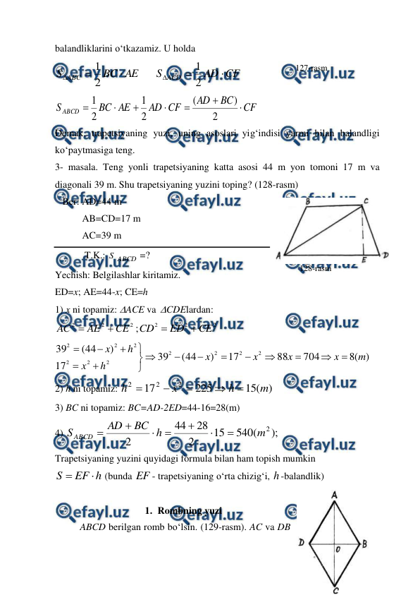  
 
balandliklarini o‘tkazamiz. U holda  
AE
BC
S ABC



2
1
 
CF
AD
S ACD



2
1
 
CF
BC
AD
CF
AD
AE
BC
S ABCD







2
)
(
2
1
2
1
 
Demak, trapetsiyaning yuzi, uning asoslari yig‘indisi yarmi bilan balandligi 
ko‘paytmasiga teng. 
3- masala. Teng yonli trapetsiyaning katta asosi 44 m yon tomoni 17 m va 
diagonali 39 m. Shu trapetsiyaning yuzini toping? (128-rasm)   
   Ber: AD=44 m 
           AB=CD=17 m  
           AC=39 m 
            T.K.: S ABCD =? 
Yechish: Belgilashlar kiritamiz.   
ED=x; AE=44-x; CE=h 
1) x ni topamiz: ACE va  CDElardan:     
2
2
2
CE
AE
AC


2
2
2
;
CE
ED
CD


 
)
(
8
704
88
17
)
44
(
39
17
)
44
(
39
2
2
2
2
2
2
2
2
2
2
m
x
x
x
x
h
x
h
x

















  
2) h ni topamiz: 
)
(
15
225
17
2
2
2
m
h
x
h





 
3) BC ni topamiz: BC=AD-2ED=44-16=28(m) 
4) 
);
(
540
15
2
28
44
2
2
m
h
BC
AD
S ABCD







 
Trapetsiyaning yuzini quyidagi formula bilan ham topish mumkin  
h
EF
S


 (bunda EF - trapetsiyaning o‘rta chizig‘i, h -balandlik) 
 
1. Rombning yuzi 
ABCD berilgan romb bo‘lsin. (129-rasm). AC va DB 
127-rasm 
128-rasm 
