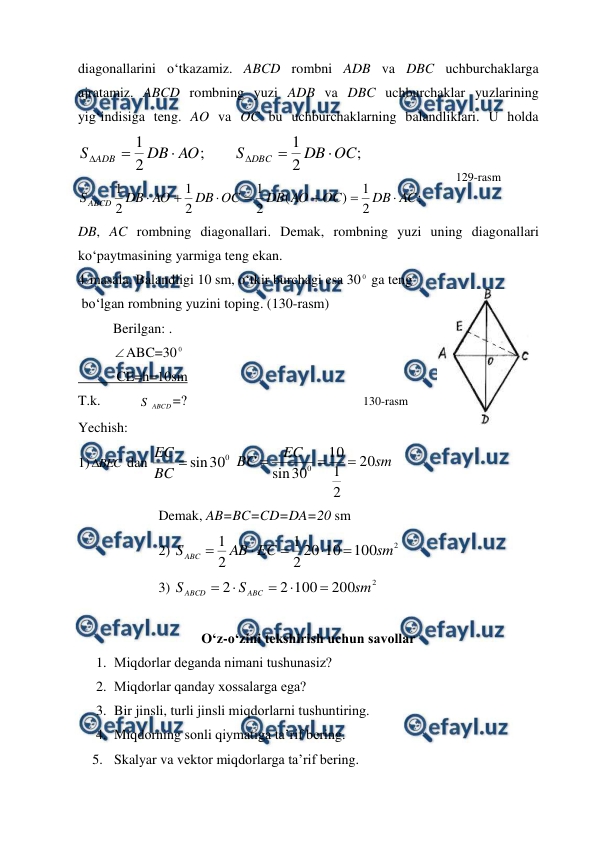  
 
diagonallarini o‘tkazamiz. ABCD rombni ADB va DBC uchburchaklarga 
ajratamiz. ABCD rombning yuzi ADB va DBC uchburchaklar yuzlarining 
yig‘indisiga teng. AO va OC bu uchburchaklarning balandliklari. U holda 
;
2
1
AO
DB
S ADB



        
;
2
1
OC
DB
S DBC



 
;
2
1
)
(
2
1
2
1
2
1
AC
DB
OC
AO
DB
OC
DB
AO
DB
S ABCD







 
DB, AC rombning diagonallari. Demak, rombning yuzi uning diagonallari 
ko‘paytmasining yarmiga teng ekan. 
4-masala. Balandligi 10 sm, o‘tkir burchagi esa 30 0 ga teng 
 bo‘lgan rombning yuzini toping. (130-rasm) 
          Berilgan: . 
          ABC=30 0 
           CE=h=10sm 
T.k. 
S ABCD=? 
Yechish: 
1) BEC

 dan 
0
30
sin

BC
EC
 
sm
EC
BC
20
2
1
10
30
sin
0



       
                       Demak, AB=BC=CD=DA=20 sm 
                       2) 
2
100
10
20
2
1
2
1
sm
EC
AB
S ABC





 
                       3) 
2
200
100
2
2
sm
S
S
ABC
ABCD





 
 
O‘z-o‘zini tеkshirish uchun savоllar 
1. Miqdоrlar dеganda nimani tushunasiz? 
2. Miqdоrlar qanday хоssalarga ega? 
3. Bir jinsli, turli jinsli miqdоrlarni tushuntiring. 
4. Miqdоrning sоnli qiymatiga ta’rif bеring. 
5. Skalyar va vеktоr miqdоrlarga ta’rif bеring. 
129-rasm 
130-rasm 
