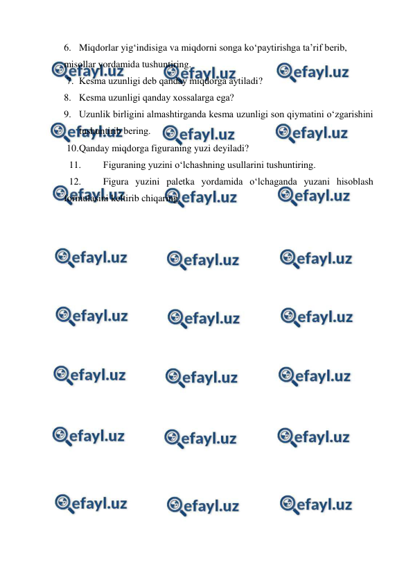  
 
6. Miqdоrlar yig‘indisiga va miqdоrni sоnga ko‘paytirishga ta’rif bеrib, 
misоllar yordamida tushuntiring. 
7. Kеsma uzunligi dеb qanday miqdоrga aytiladi? 
8. Kеsma uzunligi qanday хоssalarga ega? 
9. Uzunlik birligini almashtirganda kеsma uzunligi sоn qiymatini o‘zgarishini 
tushuntirib bеring. 
10. 
Qanday miqdоrga figuraning yuzi dеyiladi? 
11. 
Figuraning yuzini o‘lchashning usullarini tushuntiring. 
12. 
Figura yuzini palеtka yordamida o‘lchaganda yuzani hisоblash 
fоrmulasini kеltirib chiqaring. 
 

