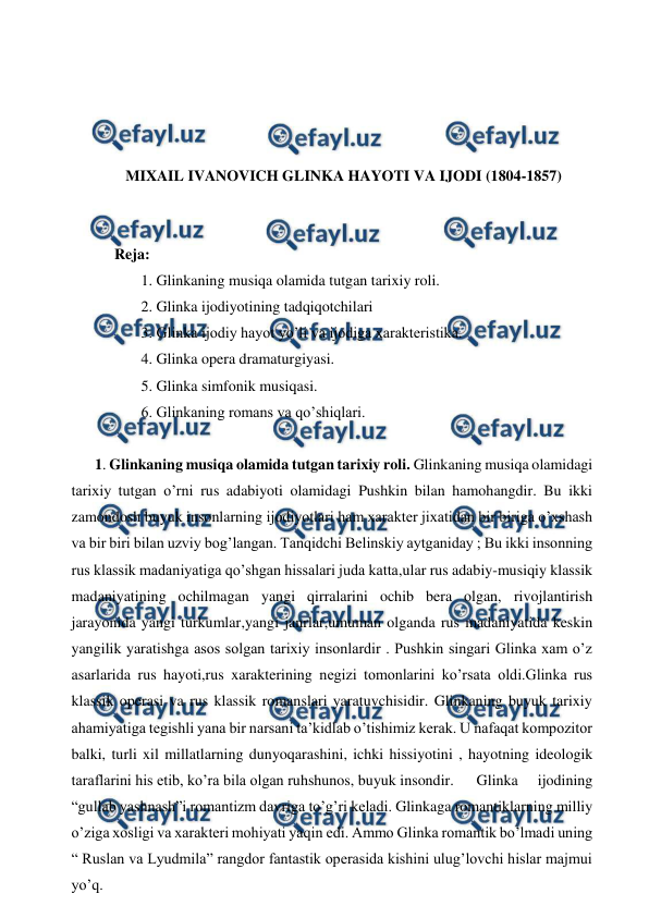  
 
 
 
 
 
MIXAIL IVANOVICH GLINKA HAYOTI VA IJODI (1804-1857) 
 
 
Reja: 
 1. Glinkaning musiqa olamida tutgan tarixiy roli. 
 2. Glinka ijodiyotining tadqiqotchilari 
 3. Glinka ijodiy hayot yo’li va ijodiga xarakteristika. 
 4. Glinka opera dramaturgiyasi. 
 5. Glinka simfonik musiqasi. 
 6. Glinkaning romans va qo’shiqlari. 
 
1. Glinkaning musiqa olamida tutgan tarixiy roli. Glinkaning musiqa olamidagi 
tarixiy tutgan o’rni rus adabiyoti olamidagi Pushkin bilan hamohangdir. Bu ikki 
zamondosh buyuk insonlarning ijodiyotlari ham xarakter jixatidan bir biriga o’xshash 
va bir biri bilan uzviy bog’langan. Tanqidchi Belinskiy aytganiday ; Bu ikki insonning 
rus klassik madaniyatiga qo’shgan hissalari juda katta,ular rus adabiy-musiqiy klassik 
madaniyatining ochilmagan yangi qirralarini ochib bera olgan, rivojlantirish 
jarayonida yangi turkumlar,yangi janrlar,umuman olganda rus madaniyatida keskin 
yangilik yaratishga asos solgan tarixiy insonlardir . Pushkin singari Glinka xam o’z 
asarlarida rus hayoti,rus xarakterining negizi tomonlarini ko’rsata oldi.Glinka rus 
klassik operasi va rus klassik romanslari yaratuvchisidir. Glinkaning buyuk tarixiy 
ahamiyatiga tegishli yana bir narsani ta’kidlab o’tishimiz kerak. U nafaqat kompozitor 
balki, turli xil millatlarning dunyoqarashini, ichki hissiyotini , hayotning ideologik 
taraflarini his etib, ko’ra bila olgan ruhshunos, buyuk insondir. 
Glinka 
ijodining 
“gullab yashnash”i romantizm davriga to’g’ri keladi. Glinkaga romantiklarning milliy 
o’ziga xosligi va xarakteri mohiyati yaqin edi. Ammo Glinka romantik bo’lmadi uning 
“ Ruslan va Lyudmila” rangdor fantastik operasida kishini ulug’lovchi hislar majmui 
yo’q. 
