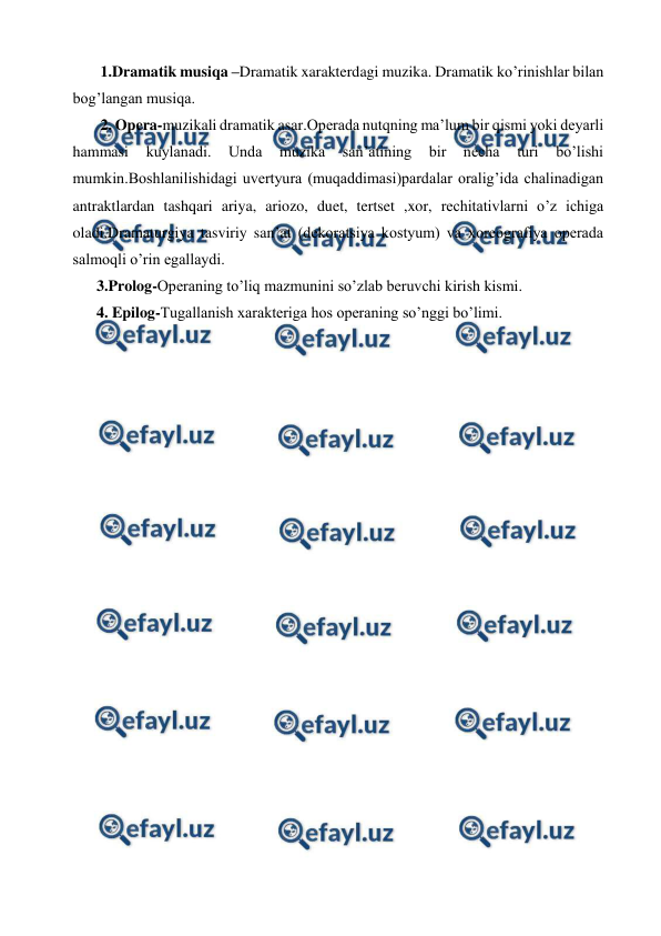  
 
 1.Dramatik musiqa –Dramatik xarakterdagi muzika. Dramatik ko’rinishlar bilan 
bog’langan musiqa. 
 2. Opera-muzikali dramatik asar.Operada nutqning ma’lum bir qismi yoki deyarli 
hammasi 
kuylanadi. 
Unda 
muzika 
san’atining 
bir 
necha 
turi 
bo’lishi 
mumkin.Boshlanilishidagi uvertyura (muqaddimasi)pardalar oralig’ida chalinadigan 
antraktlardan tashqari ariya, ariozo, duet, tertset ,xor, rechitativlarni o’z ichiga 
oladi.Dramaturgiya tasviriy san’at (dekoratsiya kostyum) va xoreografiya operada 
salmoqli o’rin egallaydi. 
3.Prolog-Operaning to’liq mazmunini so’zlab beruvchi kirish kismi. 
4. Epilog-Tugallanish xarakteriga hos operaning so’nggi bo’limi. 
 
