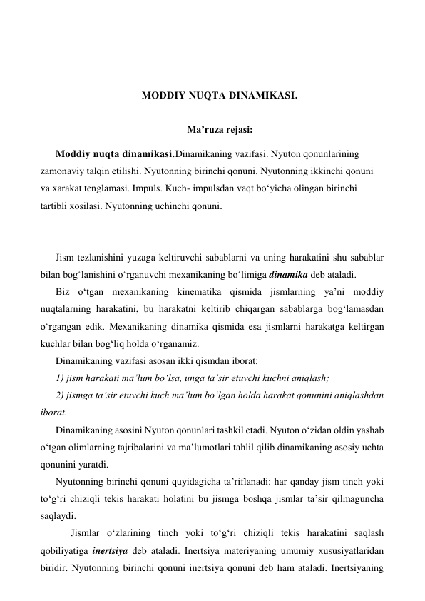  
 
 
 
MODDIY NUQTA DINAMIKASI. 
 
Ma’ruza rejasi: 
Moddiy nuqta dinamikasi.Dinamikaning vazifasi. Nyuton qonunlarining 
zamonaviy talqin etilishi. Nyutonning birinchi qonuni. Nyutonning ikkinchi qonuni 
va xarakat tenglamasi. Impuls. Kuch- impulsdan vaqt bo‘yicha olingan birinchi 
tartibli xosilasi. Nyutonning uchinchi qonuni.  
 
 
Jism tezlanishini yuzaga keltiruvchi sabablarni va uning harakatini shu sabablar 
bilan bog‘lanishini o‘rganuvchi mexanikaning bo‘limiga dinamika deb ataladi. 
Biz o‘tgan mexanikaning kinematika qismida jismlarning ya’ni moddiy 
nuqtalarning harakatini, bu harakatni keltirib chiqargan sabablarga bog‘lamasdan 
o‘rgangan edik. Mexanikaning dinamika qismida esa jismlarni harakatga keltirgan 
kuchlar bilan bog‘liq holda o‘rganamiz. 
Dinamikaning vazifasi asosan ikki qismdan iborat: 
1) jism harakati ma’lum bo‘lsa, unga ta’sir etuvchi kuchni aniqlash; 
2) jismga ta’sir etuvchi kuch ma’lum bo‘lgan holda harakat qonunini aniqlashdan 
iborat. 
Dinamikaning asosini Nyuton qonunlari tashkil etadi. Nyuton o‘zidan oldin yashab 
o‘tgan olimlarning tajribalarini va ma’lumotlari tahlil qilib dinamikaning asosiy uchta 
qonunini yaratdi.  
Nyutonning birinchi qonuni quyidagicha ta’riflanadi: har qanday jism tinch yoki 
to‘g‘ri chiziqli tekis harakati holatini bu jismga boshqa jismlar ta’sir qilmaguncha 
saqlaydi.  
 
Jismlar o‘zlarining tinch yoki to‘g‘ri chiziqli tekis harakatini saqlash 
qobiliyatiga inertsiya deb ataladi. Inertsiya materiyaning umumiy xususiyatlaridan 
biridir. Nyutonning birinchi qonuni inertsiya qonuni deb ham ataladi. Inertsiyaning 
