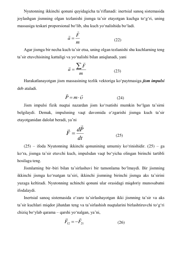 Nyutonning ikkinchi qonuni quyidagicha ta’riflanadi: inertsial sanoq sistemasida 
joylashgan jismning olgan tezlanishi jismga ta’sir etayotgan kuchga to‘g‘ri, uning 
massasiga teskari proporsional bo‘lib, shu kuch yo‘nalishida bo‘ladi. 
m
F
a


                               (22) 
Agar jismga bir necha kuch ta’sir etsa, uning olgan tezlanishi shu kuchlarning teng 
ta’sir etuvchisining kattaligi va yo‘nalishi bilan aniqlanadi, yani 
m
F
a 



                         (23) 
Harakatlanayotgan jism massasining tezlik vektoriga ko‘paytmasiga jism impulsi 
deb ataladi. 




m
P
                               (24) 
Jism impulsi fizik nuqtai nazardan jism ko‘rsatishi mumkin bo‘lgan ta’sirni 
belgilaydi. Demak, impulsning vaqt davomida o‘zgarishi jismga kuch ta’sir 
etayotganidan dalolat beradi, ya’ni 
dt
P
d
F



                             (25) 
(25) – ifoda Nyutonning ikkinchi qonunining umumiy ko‘rinishidir. (25) – ga 
ko‘ra, jismga ta’sir etuvchi kuch, impulsdan vaqt bo‘yicha olingan birinchi tartibli 
hosilaga teng.  
Jismlarning bir–biri bilan ta’sirlashuvi bir tamonlama bo‘lmaydi. Bir jismning 
ikkinchi jismga ko‘rsatgan ta’siri, ikkinchi jismning birinchi jismga aks ta’sirini 
yuzaga keltiradi. Nyutonning uchinchi qonuni ular orasidagi miqdoriy munosabatni 
ifodalaydi. 
Inertsial sanoq sistemasida o‘zaro ta’sirlashayotgan ikki jismning ta’sir va aks 
ta’sir kuchlari miqdor jihatdan teng va ta’sirlashish nuqtalarini birlashtiruvchi to‘g‘ri 
chiziq bo‘ylab qarama – qarshi yo‘nalgan, ya’ni, 
21
12
F
F




                               (26) 
