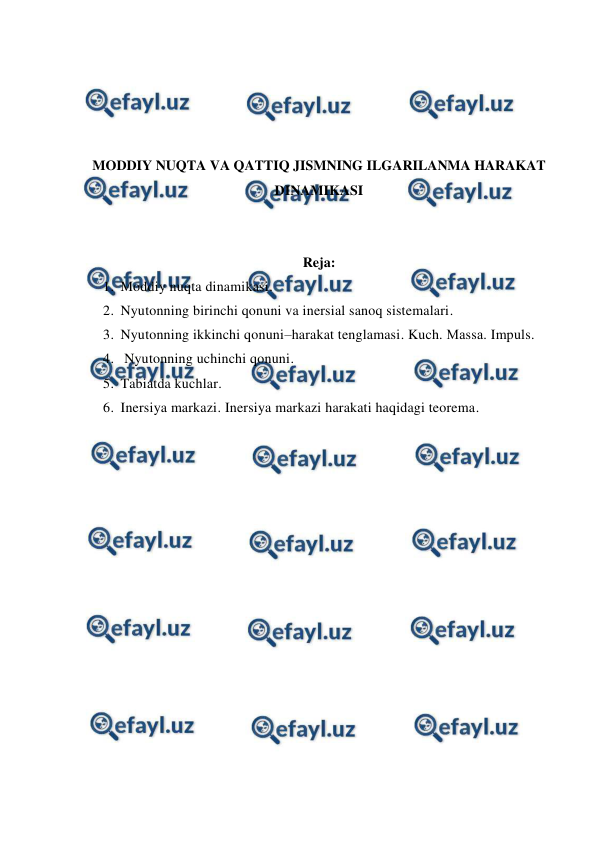  
 
 
 
 
 
MODDIY NUQTA VA QATTIQ JISMNING ILGARILANMA HARAKAT 
DINAMIKASI 
 
 
Reja: 
1. Moddiy nuqta dinamikasi.  
2. Nyutonning birinchi qonuni va inersial sanoq sistemalari.  
3. Nyutonning ikkinchi qonuni–harakat tenglamasi. Kuch. Маssа. Impuls. 
4.  Nyutonning uchinchi qonuni.  
5. Tabiatda kuchlar.  
6. Inersiya markazi. Inersiya markazi harakati haqidagi teorema. 
 
 
 
 
 
 
 
 
 
 
 
 
 
 
 
