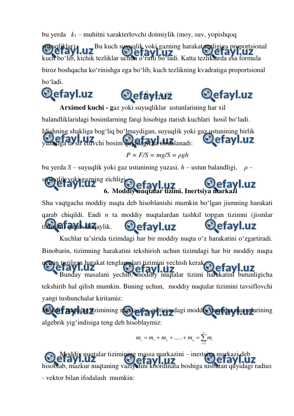  
 
bu yerda   k1 – muhitni xarakterlovchi doimiylik (moy, suv, yopishqoq 
suyuqliklar).  
Bu kuch suyuqlik yoki gazning harakat tezligiga proportsional 
kuch bo‘lib, kichik tezliklar uchun o‘rinli bo‘ladi. Katta tezliklarda esa formula 
biroz boshqacha ko‘rinishga ega bo‘lib, kuch tezlikning kvadratiga proportsional 
bo‘ladi. 
2
2


k
F


 
Arximed kuchi - gaz yoki suyuqliklar  ustunlarining har xil 
balandliklaridagi bosimlarning farqi hisobiga itarish kuchlari  hosil bo‘ladi. 
Idishning shakliga bog‘liq bo‘lmaydigan, suyuqlik yoki gaz ustunining birlik 
yuzasiga ta’sir etuvchi bosim quyidagicha ifodalanadi: 
P = F/S = mg/S = ρgh 
bu yerda S – suyuqlik yoki gaz ustunining yuzasi, h – ustun balandligi,    ρ – 
suyuqlik yoki gazning zichligi.  
6. Moddiy nuqtalar tizimi. Inertsiya markazi 
Shu vaqtgacha moddiy nuqta deb hisoblanishi mumkin bo‘lgan jismning harakati 
qarab chiqildi. Endi n ta moddiy nuqtalardan tashkil topgan tizimni (jismlar 
tizimini) qarab chiqaylik. 
 
Kuchlar ta’sirida tizimdagi har bir moddiy nuqta o‘z harakatini o‘zgartiradi. 
Binobarin, tizimning harakatini tekshirish uchun tizimdagi har bir moddiy nuqta 
uchun tuzilgan harakat tenglamalari tizimini yechish kerak. 
 
Bunday masalani yechib, moddiy nuqtalar tizimi harakatini butunligicha 
tekshirib hal qilish mumkin. Buning uchun,  moddiy nuqtalar tizimini tavsiflovchi 
yangi tushunchalar kiritamiz: 
Moddiy nuqtalar tizimining massasi mc ni tizimdagi moddiy nuqtalar massalarining 
algebrik yig‘indisiga teng deb hisoblaymiz: 
                                                      







n
i
i
n
c
m
m
m
m
m
1
2
1
.....
 
Moddiy nuqtalar tizimining massa markazini – inertsiya markazi deb 
hisoblab, mazkur nuqtaning vaziyatini koordinata boshiga nisbatan quyidagi radius 
- vektor bilan ifodalash  mumkin:  
