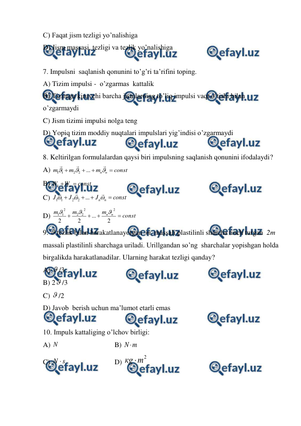  
 
C) Faqat jism tezligi yo’nalishiga           
D) Jism massasi, tezligi va tezlik yo’nalishiga      
 
7. Impulsni  saqlanish qonunini to’g’ri ta’rifini toping.  
A) Tizim impulsi -  o’zgarmas  kattalik   
B) Tizimga kiruvchi barcha jismlarning to’liq impulsi vaqt o’tishi bilan 
o’zgarmaydi  
C) Jism tizimi impulsi nolga teng           
D) Yopiq tizim moddiy nuqtalari impulslari yig’indisi o’zgarmaydi          
 
8. Keltirilgan formulalardan qaysi biri impulsning saqlanish qonunini ifodalaydi? 
A) 
const
m
m
m
n
n










...
2
2
1
1
  
 
 
 
B) 
const
W
W
n
k


  
C) 
const
J
J
J
n
n










...
2
2
1
1
 
D) 
const
m
m
m
n
n




2
...
2
2
2
2
2
2
2
1
1



 
9. tezlik bilan harakatlanayotgan  m  massali plastilinli sharcha tinch turgan  2m  
massali plastilinli sharchaga uriladi. Urillgandan so’ng  sharchalar yopishgan holda 
birgalikda harakatlanadilar. Ularning harakat tezligi qanday? 
A) /3 
 
 
 
 
 
 
 
 
B) 2/3 
C) /2 
D) Javob  berish uchun ma’lumot etarli emas  
 
10. Impuls kattaliging o’lchov birligi:  
A) N   
 
 
B) 
m
N 
 
 
 
 
 
 
 
C) 
s
N  
 
 
D) 
2
m
кg 
 
 

