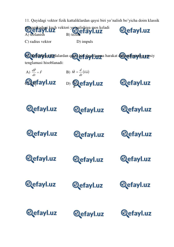  
 
11. Quyidagi vektor fizik kattaliklardan qaysi biri yo’nalish bo’yicha doim klassik 
mexanikadagi kuch vektori yo’nalishiga mos keladi   
A) tezlanish  
 
B) tezlik 
 
 
 
 
 
 
C) radius vektor 
 
 
D) impuls 
 
12. Keltirilgan ifodalardan qaysi biri ilgarilanma harakat dinamikasining asosiy 
tenglamasi hisoblanadi: 
 A) 
F
dt
P
d



  
 
B) 





I
dt
d
M 
 
 
 
 
 
C) 
P
r


 
 
 
D) 
n
R

2

 
 
 
