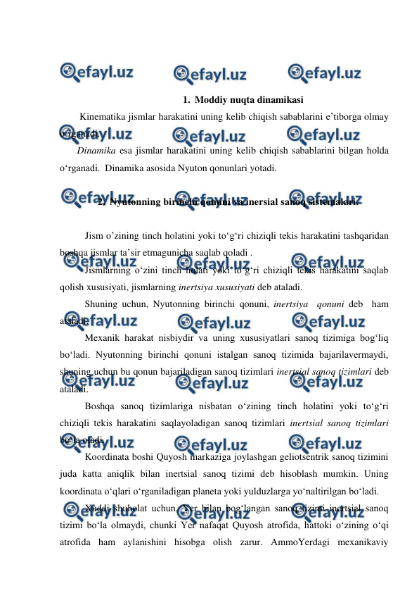  
 
 
 
 
1. Moddiy nuqta dinamikasi 
        Kinematika jismlar harakatini uning kelib chiqish sabablarini e’tiborga olmay 
o‘rganadi. 
       Dinamika esa jismlar harakatini uning kelib chiqish sabablarini bilgan holda 
o‘rganadi.  Dinamika asosida Nyuton qonunlari yotadi. 
 
2. Nyutonning birinchi qonuni va inersial sanoq sistemalari. 
 
Jism o’zining tinch holatini yoki to‘g‘ri chiziqli tekis harakatini tashqaridan 
boshqa jismlar ta’sir etmagunicha saqlab qoladi . 
 
Jismlarning o‘zini tinch holati yoki to‘g‘ri chiziqli tekis harakatini saqlab 
qolish xususiyati, jismlarning inertsiya xususiyati deb ataladi. 
 
Shuning uchun, Nyutonning birinchi qonuni, inertsiya  qonuni deb  ham 
ataladi.  
 
Mexanik harakat nisbiydir va uning xususiyatlari sanoq tizimiga bog‘liq 
bo‘ladi. Nyutonning birinchi qonuni istalgan sanoq tizimida bajarilavermaydi, 
shuning uchun bu qonun bajariladigan sanoq tizimlari inertsial sanoq tizimlari deb 
ataladi. 
 
Boshqa sanoq tizimlariga nisbatan o‘zining tinch holatini yoki to‘g‘ri 
chiziqli tekis harakatini saqlayoladigan sanoq tizimlari inertsial sanoq tizimlari 
bo‘la oladi. 
 
Koordinata boshi Quyosh markaziga joylashgan geliotsentrik sanoq tizimini 
juda katta aniqlik bilan inertsial sanoq tizimi deb hisoblash mumkin. Uning 
koordinata o‘qlari o‘rganiladigan planeta yoki yulduzlarga yo‘naltirilgan bo‘ladi.   
 
Xuddi shuholat uchun, Yer bilan bog‘langan sanoq tizimi inertsial sanoq 
tizimi bo‘la olmaydi, chunki Yer nafaqat Quyosh atrofida, hattoki o‘zining o‘qi 
atrofida ham aylanishini hisobga olish zarur. AmmoYerdagi mexanikaviy 
