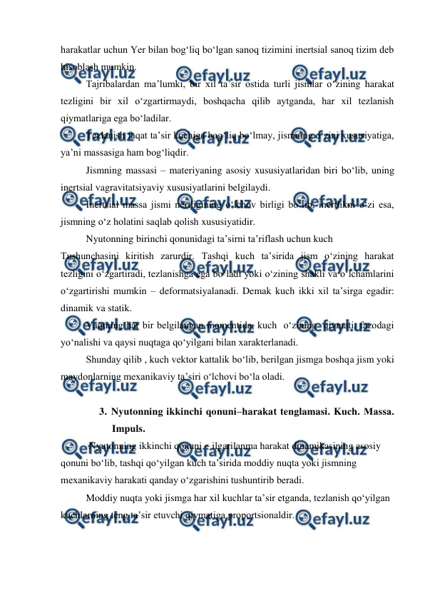  
 
harakatlar uchun Yer bilan bog‘liq bo‘lgan sanoq tizimini inertsial sanoq tizim deb 
hisoblash mumkin. 
 
Tajribalardan ma’lumki, bir xil ta’sir ostida turli jismlar o‘zining harakat 
tezligini bir xil o‘zgartirmaydi, boshqacha qilib aytganda, har xil tezlanish 
qiymatlariga ega bo‘ladilar. 
 
Tezlanish faqat ta’sir kuchiga bog‘liq bo‘lmay, jismning o‘zini xususiyatiga, 
ya’ni massasiga ham bog‘liqdir. 
 
Jismning massasi – materiyaning asosiy xususiyatlaridan biri bo‘lib, uning 
inertsial vagravitatsiyaviy xususiyatlarini belgilaydi. 
Inertsial massa jismi nertligining o‘lchov birligi bo‘lib, inertlikni o‘zi esa, 
jismning o‘z holatini saqlab qolish xususiyatidir. 
 
Nyutonning birinchi qonunidagi ta’sirni ta’riflash uchun kuch 
Tushunchasini kiritish zarurdir. Tashqi kuch ta’sirida jism o‘zining harakat 
tezligini o‘zgartiradi, tezlanishga ega bo‘ladi yoki o‘zining shakli va o‘lchamlarini 
o‘zgartirishi mumkin – deformatsiyalanadi. Demak kuch ikki xil ta’sirga egadir: 
dinamik va statik. 
 
Vaqtning har bir belgilangan momentida, kuch  o‘zining  qiymati, fazodagi 
yo‘nalishi va qaysi nuqtaga qo‘yilgani bilan xarakterlanadi. 
 
Shunday qilib , kuch vektor kattalik bo‘lib, berilgan jismga boshqa jism yoki 
maydonlarning mexanikaviy ta’siri o‘lchovi bo‘la oladi. 
 
 
3. Nyutonning ikkinchi qonuni–harakat tenglamasi. Kuch. Маssа. 
Impuls. 
 Nyutonning ikkinchi qonuni – ilgarilanma harakat dinamikasining asosiy 
qonuni bo‘lib, tashqi qo‘yilgan kuch ta’sirida moddiy nuqta yoki jismning 
mexanikaviy harakati qanday o‘zgarishini tushuntirib beradi.  
 
Moddiy nuqta yoki jismga har xil kuchlar ta’sir etganda, tezlanish qo‘yilgan 
kuchlarning teng ta’sir etuvchi qiymatiga proportsionaldir. 
