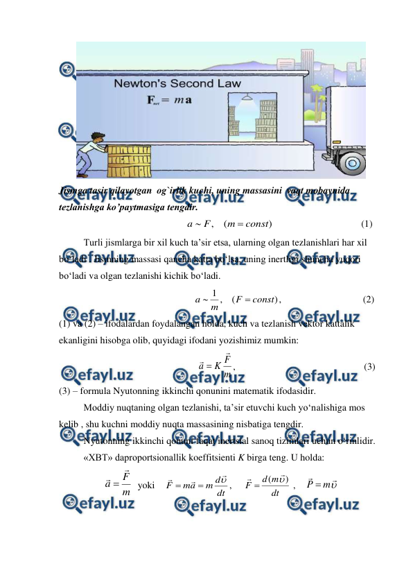  
 
 
Jismga tasir qilayotgan  og`irlik kuchi, uning massasini  vaqt mobaynida 
tezlanishga ko’paytmasiga tengdir. 
                                                
)
(
,
const
m
F
a


                                    (1)          
 
Turli jismlarga bir xil kuch ta’sir etsa, ularning olgan tezlanishlari har xil 
bo‘ladi . Jismning massasi qancha katta bo‘lsa, uning inertligi shuncha yuqori 
bo‘ladi va olgan tezlanishi kichik bo‘ladi.           
                                                    
,
)
(
,
1
const
F
m
a


                                 (2)            
(1) va (2) – ifodalardan foydalangan holda, kuch va tezlanish vektor kattalik 
ekanligini hisobga olib, quyidagi ifodani yozishimiz mumkin:                     
                                                      
m
F
K
a


,                                                     (3) 
(3) – formula Nyutonning ikkinchi qonunini matematik ifodasidir. 
 
Moddiy nuqtaning olgan tezlanishi, ta’sir etuvchi kuch yo‘nalishiga mos 
kelib , shu kuchni moddiy nuqta massasining nisbatiga tengdir. 
 
Nyutonning ikkinchi qonuni faqat inertsial sanoq tizimlari uchun o‘rinlidir.  
 
«XBT» daproportsionallik koeffitsienti K birga teng. U holda: 
m
F
a


  yoki    
dt
d
m
a
m
F






,     
dt
m
d
F
)
( 



 ,    



m
P 
 
 
