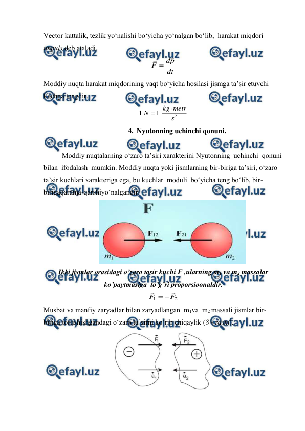  
 
Vector kattalik, tezlik yo‘nalishi bo‘yicha yo‘nalgan bo‘lib,  harakat miqdori – 
impuls deb ataladi. 
dt
p
d
F


                     
Moddiy nuqta harakat miqdorining vaqt bo‘yicha hosilasi jismga ta’sir etuvchi 
kuchga tengdir. 
2
1
1
s
metr
kg
N


 
4. Nyutonning uchinchi qonuni. 
 
Moddiy nuqtalarning o‘zaro ta’siri xarakterini Nyutonning  uchinchi  qonuni  
bilan  ifodalash  mumkin. Moddiy nuqta yoki jismlarning bir-biriga ta’siri, o‘zaro  
ta’sir kuchlari xarakteriga ega, bu kuchlar  moduli  bo‘yicha teng bo‘lib, bir-
birigaqarama-qarshiyo‘nalgandir: 
                               
 
Ikki jismlar orasidagi o’zaro tasir kuchi F ,ularning m1 va m2 massalar 
ko’paytmasiga  to’g’ri proporsioonaldir. 
2
1
F
F




                
Musbat va manfiy zaryadlar bilan zaryadlangan  m1va  m2 massali jismlar bir-
biriga tortishishgandagi o‘zaro ta’sirni ko‘rib chiqaylik (8 - rasm). 
 

