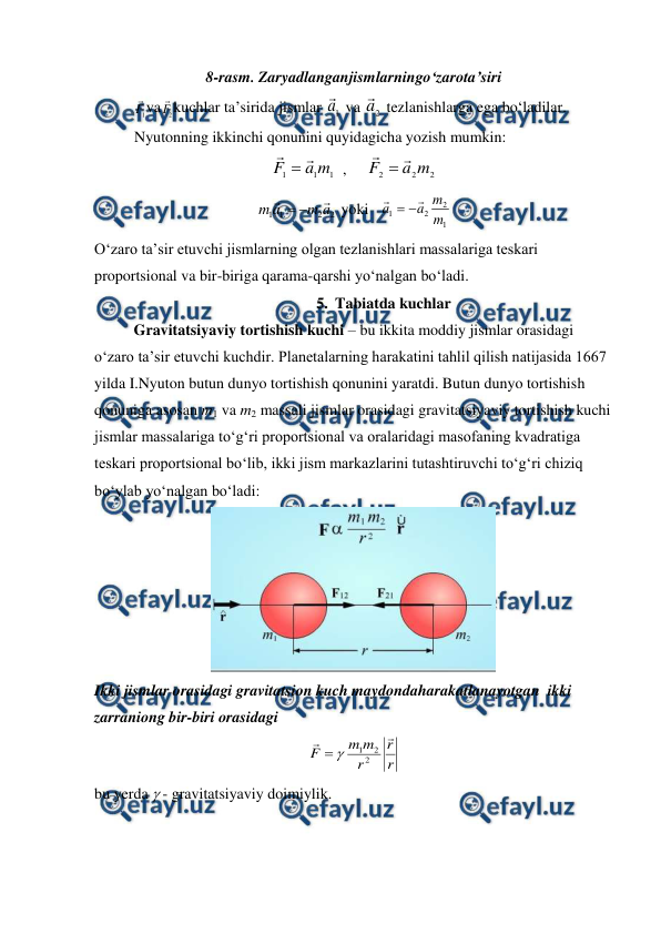  
 
8-rasm. Zaryadlanganjismlarningo‘zarota’siri 
 
1
F
va
2
F
kuchlar ta’sirida jismlar 
1
a

 va 
2
a

 tezlanishlarga ega bo‘ladilar. 
 
Nyutonning ikkinchi qonunini quyidagicha yozish mumkin: 
1
1
1
m
a
F



  ,     
2
2
2
m
a
F



                     
2
2
1
1
a
m
a
m




 yoki   
1
2
2
1
m
m
a
a




          
O‘zaro ta’sir etuvchi jismlarning olgan tezlanishlari massalariga teskari 
proportsional va bir-biriga qarama-qarshi yo‘nalgan bo‘ladi. 
5. Tabiatda kuchlar 
 
Gravitatsiyaviy tortishish kuchi – bu ikkita moddiy jismlar orasidagi 
o‘zaro ta’sir etuvchi kuchdir. Planetalarning harakatini tahlil qilish natijasida 1667 
yilda I.Nyuton butun dunyo tortishish qonunini yaratdi. Butun dunyo tortishish 
qonuniga asosan m1 va m2 massali jismlar orasidagi gravitatsiyaviy tortishish kuchi 
jismlar massalariga to‘g‘ri proportsional va oralaridagi masofaning kvadratiga 
teskari proportsional bo‘lib, ikki jism markazlarini tutashtiruvchi to‘g‘ri chiziq 
bo‘ylab yo‘nalgan bo‘ladi: 
 
Ikki jismlar orasidagi gravitatsion kuch maydondaharakatlanayotgan  ikki 
zarraniong bir-biri orasidagi               
r
r
r
m
m
F


2
2
1


                                 
bu yerda  - gravitatsiyaviy doimiylik. 
