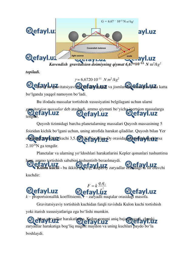  
 
 
                      Kavendish  gravitatsion doimiyning qiymat 6,67*
 N m2/kg2 
topiladi. 
 = 6,672010-11  N m2 /kg2 
 
Bu ta’sir gravitatsiyaviy ta’sir deb ataladi va jismlarning massalari juda katta 
bo‘lganda yaqqol namoyon bo‘ladi. 
 
Bu ifodada massalar tortishish xususiyatini belgilagani uchun ularni 
gravitatsion massalar deb atashadi, ammo qiymati bo‘yicha inertsion massalarga 
tengdir. 
 
Quyosh tizimidagi barcha planetalarning massalari Quyosh massasining 5 
foizidan kichik bo‘lgani uchun, uning atrofida harakat qiladilar. Quyosh bilan Yer 
orasidagi tortishish kuchi 3,5.1022 N, Yer bilan Oy orasidagi tortishish kuchi esa 
2.1020N ga tengdir.  
 
Planetalar va ularning yo‘ldoshlari harakatlarini Kepler qonunlari tushuntirsa 
ham, ammo tortishish sababini tushuntirib beraolmaydi.  
Kulon kuchi - bu ikkita q1 va q2 nuqtaviy zaryadlar orasidagi ta’sir etuvchi 
kuchdir: 
2
2
1
r
q
q
k
F 
 
k – proportsionallik koeffitsienti, r – zaryadli nuqtalar orasidagi masofa. 
 
Gravitatsiyaviy tortishish kuchidan farqli ravishda Kulon kuchi tortishish 
yoki itarish xususiyatlariga ega bo‘lishi mumkin. 
 
Agar zaryadlar harakatlansa, Kulon qonuni aniq bajarilmaydi, chunki 
zaryadlar harakatiga bog‘liq magnit maydon va uning kuchlari paydo bo‘la 
boshlaydi.  
