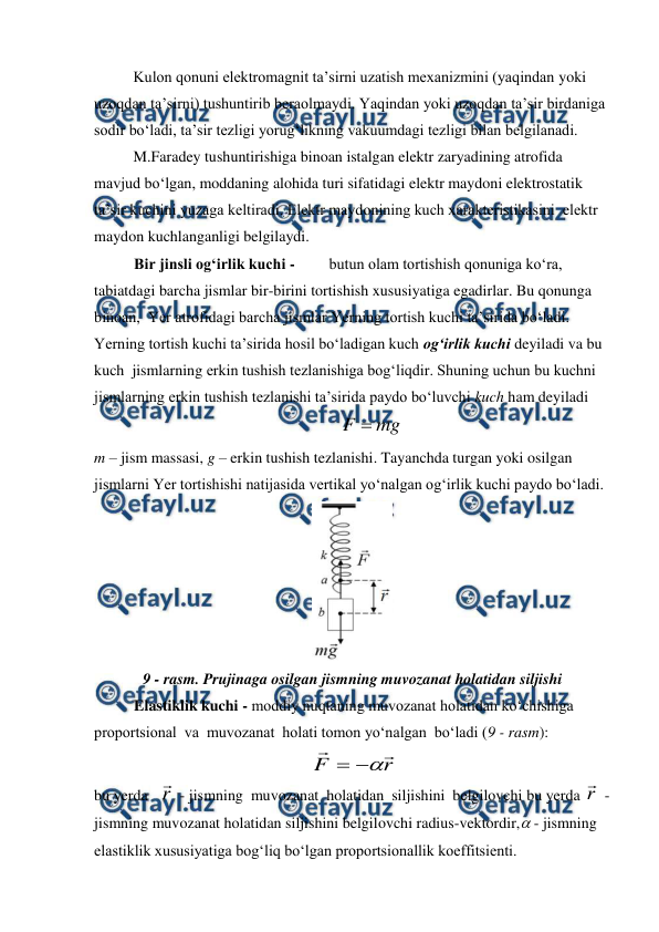  
 
 
Kulon qonuni elektromagnit ta’sirni uzatish mexanizmini (yaqindan yoki 
uzoqdan ta’sirni) tushuntirib beraolmaydi. Yaqindan yoki uzoqdan ta’sir birdaniga 
sodir bo‘ladi, ta’sir tezligi yorug‘likning vakuumdagi tezligi bilan belgilanadi. 
 
M.Faradey tushuntirishiga binoan istalgan elektr zaryadining atrofida 
mavjud bo‘lgan, moddaning alohida turi sifatidagi elektr maydoni elektrostatik 
ta’sir kuchini yuzaga keltiradi. Elektr maydonining kuch xarakteristikasini  elektr 
maydon kuchlanganligi belgilaydi. 
Bir jinsli og‘irlik kuchi -  
butun olam tortishish qonuniga ko‘ra, 
tabiatdagi barcha jismlar bir-birini tortishish xususiyatiga egadirlar. Bu qonunga 
binoan,  Yer atrofidagi barcha jismlar Yerning tortish kuchi ta’sirida bo‘ladi. 
Yerning tortish kuchi ta’sirida hosil bo‘ladigan kuch og‘irlik kuchi deyiladi va bu 
kuch  jismlarning erkin tushish tezlanishiga bog‘liqdir. Shuning uchun bu kuchni 
jismlarning erkin tushish tezlanishi ta’sirida paydo bo‘luvchi kuch ham deyiladi 
          
mg
F 
                                                   
m – jism massasi, g – erkin tushish tezlanishi. Tayanchda turgan yoki osilgan 
jismlarni Yer tortishishi natijasida vertikal yo‘nalgan og‘irlik kuchi paydo bo‘ladi. 
 
9 - rasm. Prujinaga osilgan jismning muvozanat holatidan siljishi  
Elastiklik kuchi - moddiy nuqtaning muvozanat holatidan ko‘chishiga    
proportsional  va  muvozanat  holati tomon yo‘nalgan  bo‘ladi (9 - rasm):        
  
 
r
F





                                          
bu yerda   r
 - jismning  muvozanat  holatidan  siljishini  belgilovchi bu yerda r
 - 
jismning muvozanat holatidan siljishini belgilovchi radius-vektordir, - jismning 
elastiklik xususiyatiga bog‘liq bo‘lgan proportsionallik koeffitsienti. 
