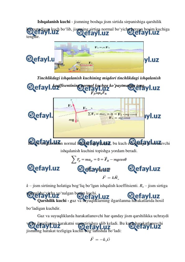  
 
Ishqalanish kuchi - jismning boshqa jism sirtida sirpanishiga qarshilik 
ko‘rsatadigan kuch bo‘lib, jismning sirtiga normal bo‘yicha bergan bosim kuchiga 
tengdir. 
 
Tinchlikdagi ishqalanish kuchining miqdori tinchlikdagi ishqalanish 
koeffisentining normal kuchga ko’paytmasiga teng. 
Ffr=
 
 
Biz bu tenglamadan normal kuchni topa olamiz, bu kuch esa jismga ta’sir etuvchi 
ishqalanish kuchini topishga yordam beradi.  
 
 
                                                                     
n
R
k
F


                                    
k – jism sirtining holatiga bog‘liq bo‘lgan ishqalish koeffitsienti. Rn – jism sirtiga 
normal bo‘yicha yo‘nalgan bosim kuchi. 
Qarshilik kuchi - gaz va suyuqliklarning ilgarilanma harakatlarida hosil 
bo‘ladigan kuchdir. 
Gaz va suyuqliklarda harakatlanuvchi har qanday jism qarshilikka uchraydi 
va bu ilgarilanma harakatni susaytirishga olib keladi. Bu kuch harakatlanuvchi 
jismning harakat tezligiga kuchli bog‘lanishda bo‘ladi:                 
  



1
k
F


                                    
