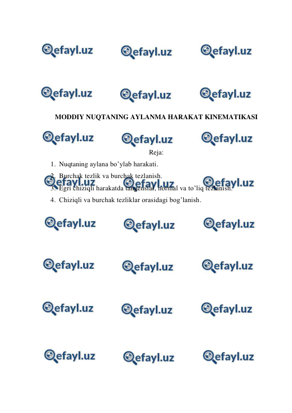  
 
 
 
 
 
 
 
 
MODDIY NUQTANING AYLANMA HARAKAT KINEMATIKASI 
 
 
Reja: 
1. Nuqtaning aylana bo’ylab harakati.  
2. Burchak tezlik va burchak tezlanish.  
3. Egri chiziqli harakatda tangensial, normal va to’liq tezlanish.  
4. Chiziqli va burchak tezliklar orasidagi bog’lanish.  
 
 
 
 
 
 
 
 
 
 
 
 
 
 
 
