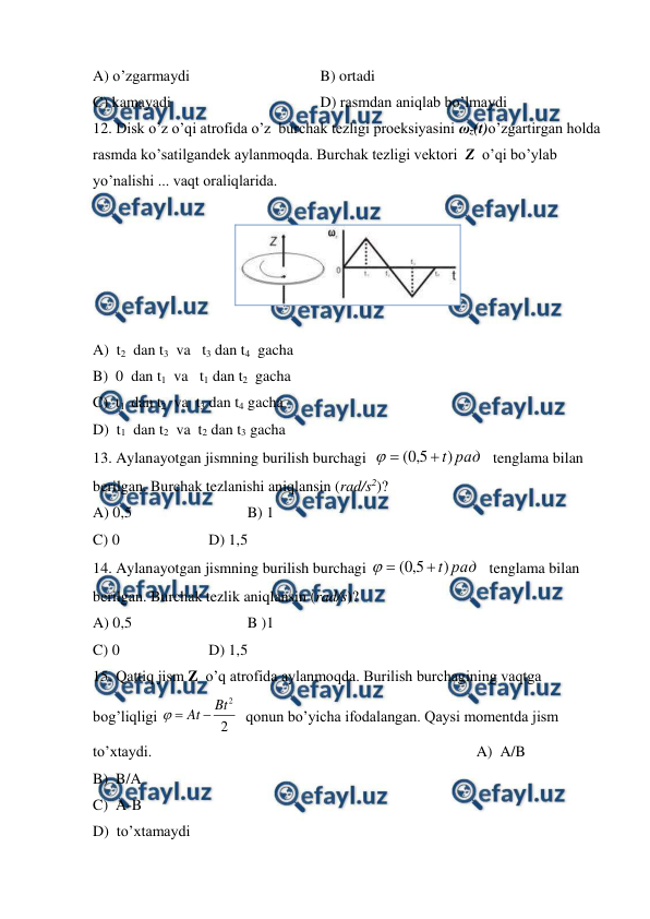  
 
A) o’zgarmaydi 
 
 
         B) ortadi  
C) kamayadi 
 
 
         D) rasmdan aniqlab bo’lmaydi  
12. Disk o’z o’qi atrofida o’z  burchak tezligi proeksiyasini ωz(t)o’zgartirgan holda 
rasmda ko’satilgandek aylanmoqda. Burchak tezligi vektori  Z  o’qi bo’ylab 
yo’nalishi ... vaqt oraliqlarida. 
 
 
 
A)  t2  dan t3  va   t3 dan t4  gacha 
 
 
 
B)  0  dan t1  va   t1 dan t2  gacha 
C)  t1  dan t2  va  t3 dan t4 gacha 
D)  t1  dan t2  va  t2 dan t3 gacha 
13. Aylanayotgan jismning burilish burchagi  
рад
t)
5
,
0
(



   tenglama bilan 
berilgan. Burchak tezlanishi aniqlansin (rad/s2)?  
 
 
A) 0,5 
 
 
B) 1 
C) 0  
 
D) 1,5 
14. Aylanayotgan jismning burilish burchagi 
рад
t)
5
,
0
(



   tenglama bilan 
berilgan. Burchak tezlik aniqlansin (rad/s)?                                                                             
A) 0,5 
 
 
B )1 
C) 0  
 
D) 1,5 
15. Qattiq jism Z  o’q atrofida aylanmoqda. Burilish burchagining vaqtga 
bog’liqligi 
2
2
Bt
At


  qonun bo’yicha ifodalangan. Qaysi momentda jism  
to’xtaydi.                                                                                     A)  A/B  
 
 
B)  B/A  
 
 
C)  A-B  
 
 
D)  to’xtamaydi  
