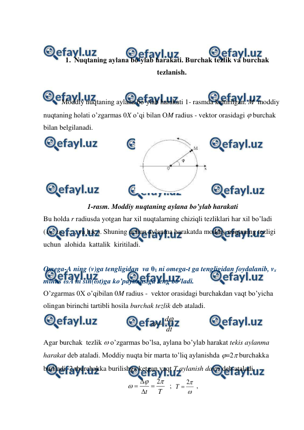  
 
 
 
1. Nuqtaning aylana bo’ylab harakati. Burchak tezlik va burchak 
tezlanish. 
 
Moddiy nuqtaning aylana bo’ylab harakati 1- rasmda keltirilgan. M  moddiy 
nuqtaning holati o’zgarmas 0X o’qi bilan OM radius - vektor orasidagi  burchak 
bilan belgilanadi.  
 
1-rasm. Moddiy nuqtaning aylana bo’ylab harakati 
Bu holda r radiusda yotgan har xil nuqtalarning chiziqli tezliklari har xil bo’ladi 
(1, 2, …., va h.k.). Shuning uchun aylanma harakatda moddiy nuqtaning tezligi 
uchun  alohida  kattalik  kiritiladi. 
 
Omega-A ning (v)ga tengligidan  va θ1 ni omega-t ga tengligidan foydalanib, vx 
minus ωA ni sin(ωt)ga ko’paytmasiga teng bo’ladi. 
O’zgarmas 0X o’qibilan 0M radius -  vektor orasidagi burchakdan vaqt bo’yicha 
olingan birinchi tartibli hosila burchak tezlik deb ataladi. 
dt
d

 
Agar burchak  tezlik  o’zgarmas bo’lsa, aylana bo’ylab harakat tekis aylanma 
harakat deb ataladi. Moddiy nuqta bir marta to’liq aylanishda =2 burchakka 
buriladi. 2burchakka burilishga ketgan vaqt T aylanish davri deb ataladi. 
T
t



2




  ;  


2

T
 ,                      
